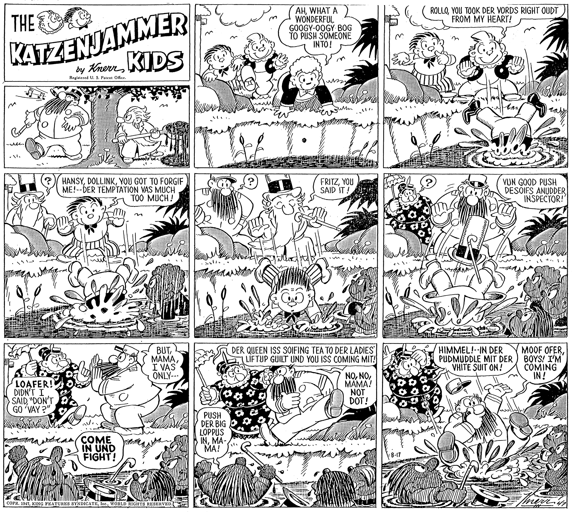 Parallel OCR: KATZENJAMMER by Krern KIDS AHWHAT A WONDERFUL GOOGY-00GY BOG TO PUSH SOMEONE INTO! ROLLOYOU TOOK DER VORDS RIGHT OUDT FROM MY HEART! THE Registered U. S. Patent Office. HANSYYOU GOT TO FORGIF ME!--DER TÉMPTATION VAS MUCH TOO MUCH! FRITZYOU SAID IT VUN GOOD PUSH DESÕIFS ANUDDER INSPECTOR!" BUTI VAS ÖNLY--. b A DER QUEEN ISS SOIFING TEA TO DER LADIES LIFTUP GUILT UND YOU ISS COMING MIT! MOOF OFERPUDMUDDLE MIT DER ) BOYS! I'M COMING IN! HIMMEL!--IN DER VHITE SUIT ON! LOAFER! DIDN'T I SAID "DON'T GO 'VAY ?" NOMÄMA! NOT DOT! PUSH DER BIG LOPPUS INMA- MA! na an(COME IN UND FIGHT! COPR. 1947Inc. WORLD RIGHTS RESERVED KATZENJAMMER by Krern KIDS AHWHAT A WONDERFUL GOOGY-00GY BOG TO PUSH SOMEONE INTO! ROLLOYOU TOOK DER VORDS RIGHT OUDT FROM MY HEART! THE Registered U. S. Patent Office. HANSYYOU GOT TO FORGIF ME!--DER TÉMPTATION VAS MUCH TOO MUCH! FRITZYOU SAID IT VUN GOOD PUSH DESÕIFS ANUDDER INSPECTOR!" BUTI VAS ÖNLY--. b A DER QUEEN ISS SOIFING TEA TO DER LADIES LIFTUP GUILT UND YOU ISS COMING MIT! MOOF OFERPUDMUDDLE MIT DER ) BOYS! I'M COMING IN! HIMMEL!--IN DER VHITE SUIT ON! LOAFER! DIDN'T I SAID "DON'T GO 'VAY ?" NOMÄMA! NOT DOT! PUSH DER BIG LOPPUS INMA- MA! na an(COME IN UND FIGHT! COPR. 1947KING FEATURES SYNDICATEInc. WORLD RIGHTS RESERVED
