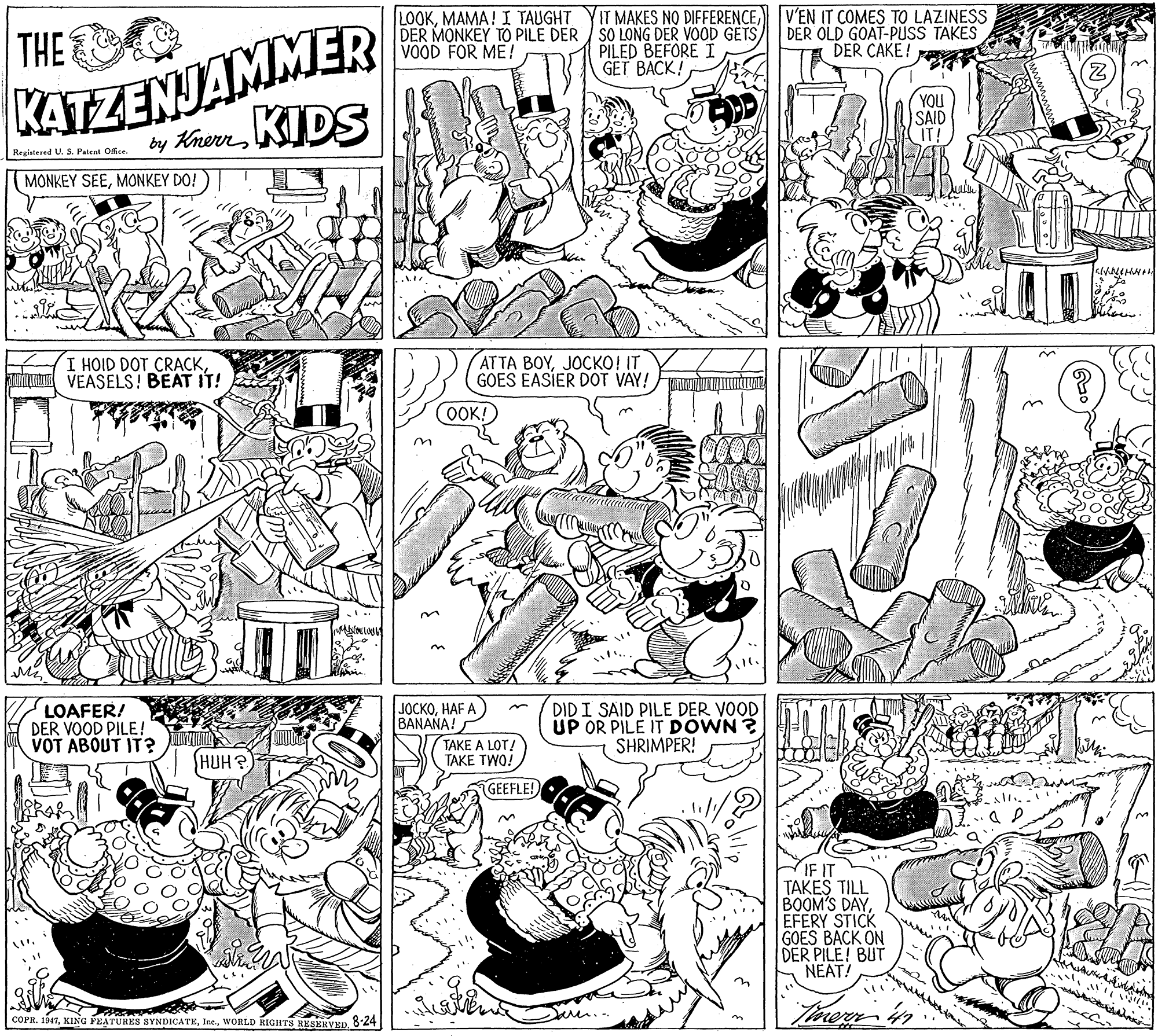 Illustration OCR: LOOKV'EN IT COMES TO LAZINESS KATZENJAMMER by KhernIDS THE DER MONKEY TO PILE DER / SO LONG DER VOOD GETS VOOD FOR ME! PILED BEFORE I GET BACK! DER OLD GOAT-PUSS TAKES DER CAKE! YOU SAID IT! Regiatered U. S. Patent Oce. MONKEY SEEMONKEY DO! I HOID DOT CRACKuZ VEASELS! BEAT IT! ATTA BOYJOCKO! IT GOES EASIER DOT VAY! OOK! LOAFER! DER VOOD PILE! VOT ABOUT IT? 10?????F A BANANA! TAKE A LOT! TAKE TWO! DID I SAID PILE DER VOOD UP OR PILE IT DOWN ? SHRIMPER! HUH? GEEFLE! IF IT TAKES TILL BOOM'S DAYEFERY STICK GOES BACK ON DER PILE! BUT NEAT! COPR. 1947WORLD RIGHTS RESERVED. 824 LOOKMAMA! I TAUGHT YIT MAKES NO DIFFERENCEV'EN IT COMES TO LAZINESS KATZENJAMMER by KhernIDS THE DER MONKEY TO PILE DER / SO LONG DER VOOD GETS VOOD FOR ME! PILED BEFORE I GET BACK! DER OLD GOAT-PUSS TAKES DER CAKE! YOU SAID IT! Regiatered U. S. Patent Oce. MONKEY SEEMONKEY DO! I HOID DOT CRACKuZ VEASELS! BEAT IT! ATTA BOYJOCKO! IT GOES EASIER DOT VAY! OOK! LOAFER! DER VOOD PILE! VOT ABOUT IT? 10?????F A BANANA! TAKE A LOT! TAKE TWO! DID I SAID PILE DER VOOD UP OR PILE IT DOWN ? SHRIMPER! HUH? GEEFLE! IF IT TAKES TILL BOOM'S DAYEFERY STICK GOES BACK ON DER PILE! BUT NEAT! COPR. 1947KING PEATURES SYNDICATEWORLD RIGHTS RESERVED. 824