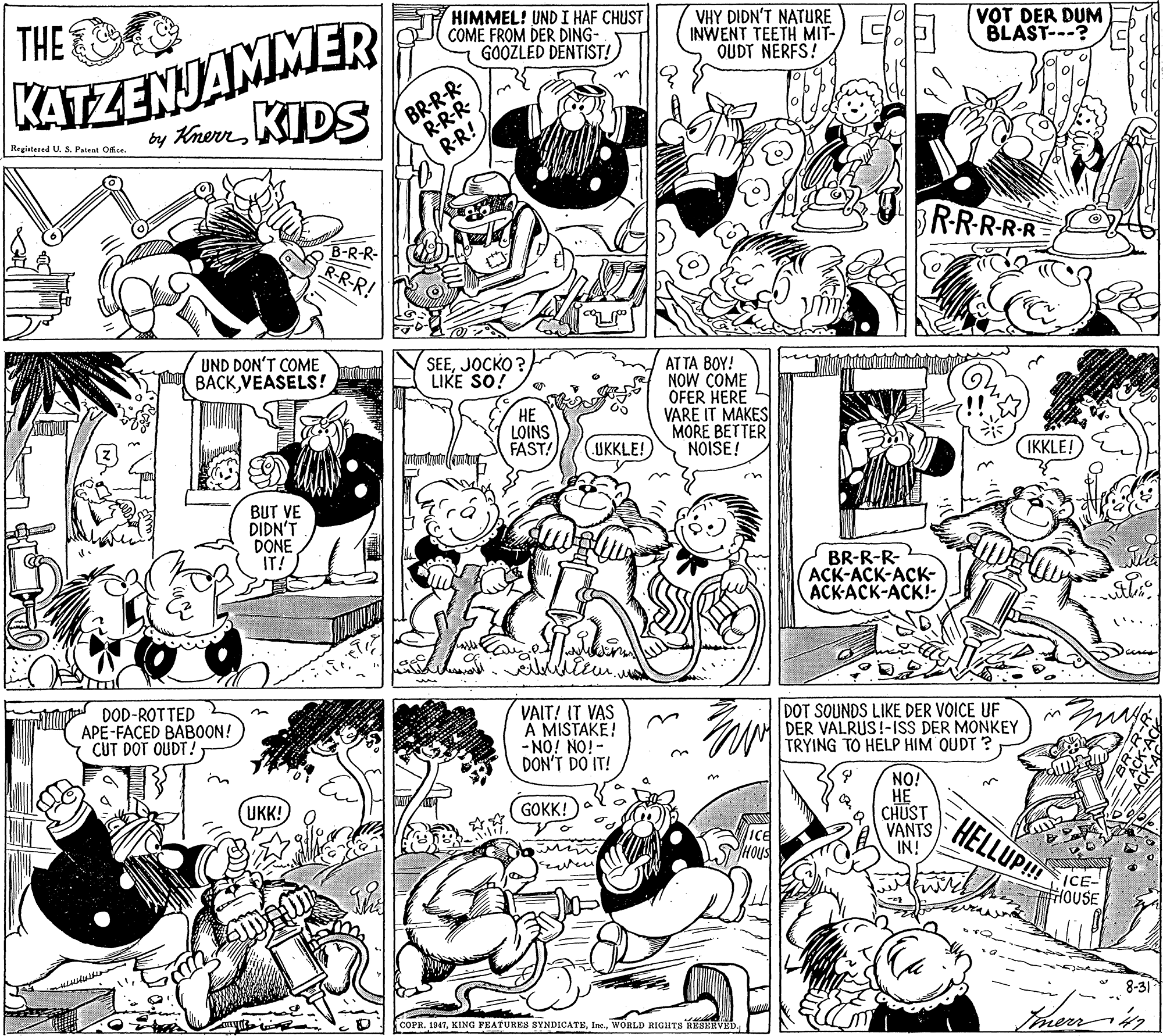 Art OCR: KATZENJAMMER by KrernKIDS THE HIMMEL! UND I HAF CHUST COME FROM DER DING- GOOZLED DENTIST! VHY DIDN'T NATURE INWENT TEETH MIT- OUDT NERFS! VOT DER DUM BLAST---? BR-R-R- R-R-R- Regiatesed U. S. Patent Ofce. R-R! BR-RR-RR B-R-R- R-R-R! UND DON'T COME BACKVEASELS! SEEJOCKO ? LIKE SO! AT TA BOY! NOW COME OFER HERE VARE IT MAKES MORE BETTER NOISE! HE LOINS FAST! UKKLE! IKKLE! BUT VE DIDN'T DONE IT! BR-R-R- 2 ACK-ACK-ACK- ACK-ACK-ACK!- DOD-ROTTED APE-FACED BABOON! CUT DOT OUDT! VAIT! IT VAS A MISTAKE! -iON iON- DON'T DO IT! DOT SOUNDS LIKE DER VOICE UF DER VALRUS!-1ISS DER MONKEY TRYING TO HELP HIM OUDT ? NO! ?? CHUST VANTS IN! UKK! GOKK! HELLUP!H ICE- HOUSE 8-31 COPR. 1947WORLD RIGHTS RESERVED. KATZENJAMMER by KrernKIDS THE HIMMEL! UND I HAF CHUST COME FROM DER DING- GOOZLED DENTIST! VHY DIDN'T NATURE INWENT TEETH MIT- OUDT NERFS! VOT DER DUM BLAST---? BR-R-R- R-R-R- Regiatesed U. S. Patent Ofce. R-R! BR-RR-RR B-R-R- R-R-R! UND DON'T COME BACKVEASELS! SEEJOCKO ? LIKE SO! AT TA BOY! NOW COME OFER HERE VARE IT MAKES MORE BETTER NOISE! HE LOINS FAST! UKKLE! IKKLE! BUT VE DIDN'T DONE IT! BR-R-R- 2 ACK-ACK-ACK- ACK-ACK-ACK!- DOD-ROTTED APE-FACED BABOON! CUT DOT OUDT! VAIT! IT VAS A MISTAKE! -iON iON- DON'T DO IT! DOT SOUNDS LIKE DER VOICE UF DER VALRUS!-1ISS DER MONKEY TRYING TO HELP HIM OUDT ? NO! ?? CHUST VANTS IN! UKK! GOKK! HELLUP!H ICE- HOUSE 8-31 COPR. 1947KING FEATURES SYNDICATEWORLD RIGHTS RESERVED.