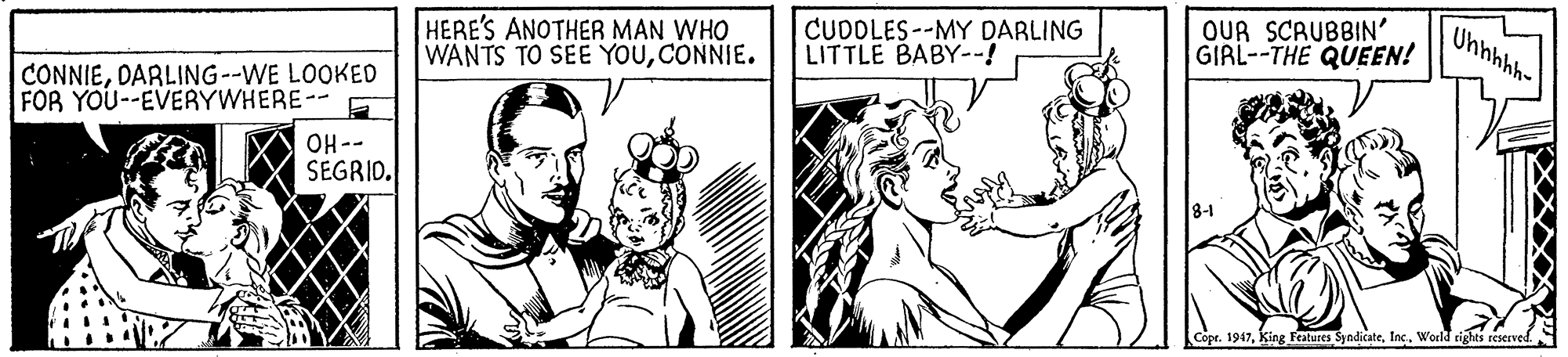 Art OCR: OUR SCRUBBIN' GIRL--THE QUEEN! Uhnhhh- HERE'S ANOTHER MAN WHO WANTS TO SEE YOUCONNIE. CUDOLES--MY DARLING LITTLE BABY--! CONNIEDARLING--WE LOOKED FOR YOU--EVERYWHERE-- OH-- SEGRID. Copr. 1947Inc. Werld rights reserved. OUR SCRUBBIN' GIRL--THE QUEEN! Uhnhhh- HERE'S ANOTHER MAN WHO WANTS TO SEE YOUCONNIE. CUDOLES--MY DARLING LITTLE BABY--! CONNIEDARLING--WE LOOKED FOR YOU--EVERYWHERE-- OH-- SEGRID. Copr. 1947King Festures SyndicateInc. Werld rights reserved.