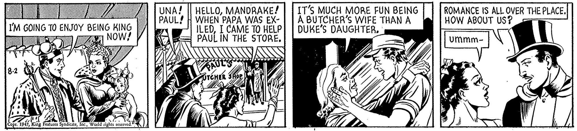 Line art OCR: HELLOMANDBAKE! WHEN PAPA WAS EX- ILEDI CAME TO HELP PAUL IN THE STORE. IT'S MUCH MORE FUN BEING A BUTCHER'S WIFE THAN A DUKE'S DAUGHTER. ROMANCE IS ALL OVER THE PLACE. HOW ABOUT US? UNA! PAUL! I'M GOING TO ENJOY BEING KING NOW! ummm- PAUL TEHER SHOE 8-2 Features SyndicateWorld rights reserved HELLOMANDBAKE! WHEN PAPA WAS EX- ILEDI CAME TO HELP PAUL IN THE STORE. IT'S MUCH MORE FUN BEING A BUTCHER'S WIFE THAN A DUKE'S DAUGHTER. ROMANCE IS ALL OVER THE PLACE. HOW ABOUT US? UNA! PAUL! I'M GOING TO ENJOY BEING KING NOW! ummm- PAUL TEHER SHOE 8-2 Features SyndicateWorld rights reserved