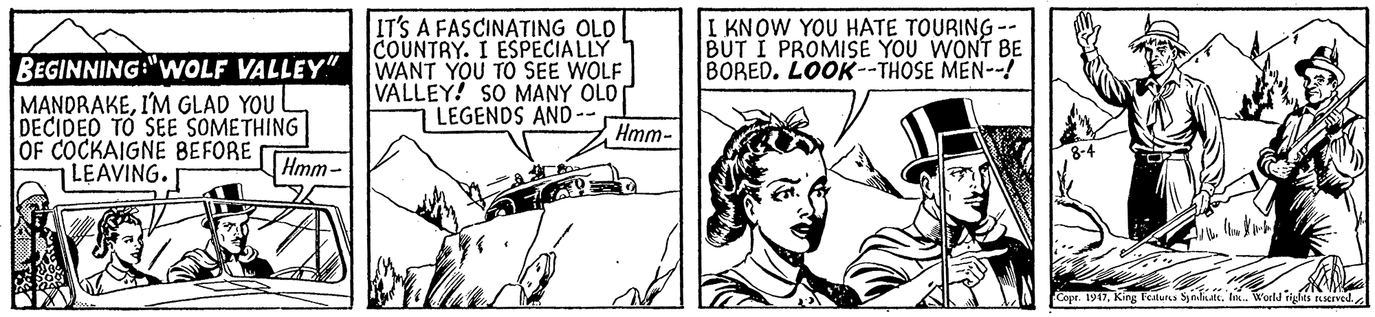 Rectangle OCR: BEGINNING:"WOLF VALLEY" MANDRAKEI'M GLAD YOU DECIDED TO SEE SOMETHING OF COCKAIGNE BEFORE LEAVING. IT'S A FASCINATING OLD COUNTRY. I ESPECIALLY WANT YOU TO SEE WOLF VALLEY! SO MANY OLO LEGENDS AND-- I KNOW YOU HATE TOURING -- BUT I PROMISE YOU WONT BE BORED. LOOK--THOSE MEN--! Hmm- Hmm- Copr. 1917In. World righes teserve BEGINNING:"WOLF VALLEY" MANDRAKEI'M GLAD YOU DECIDED TO SEE SOMETHING OF COCKAIGNE BEFORE LEAVING. IT'S A FASCINATING OLD COUNTRY. I ESPECIALLY WANT YOU TO SEE WOLF VALLEY! SO MANY OLO LEGENDS AND-- I KNOW YOU HATE TOURING -- BUT I PROMISE YOU WONT BE BORED. LOOK--THOSE MEN--! Hmm- Hmm- Copr. 1917King Features SymliateIn. World righes teserve