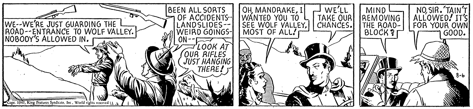 Parallel OCR: WE'LL BEEN ALL SORTS OF ACCIDENTS-- WANTED YOU TO LANDSLIDES-- SEE WOLF VALLEYCHANCES. WEIRD GOINGS- ON LOOK AT OUR RIFLES JUST HANGING THERE! OHI MIND TAKE OUR REMOVING THE ROAD- BLOCK ? NOSIR. T?IN'T ALLOWED! IT'S FOR YOUR OWN GOOD. of WE--WE'RE JUST GUARDING THE ROAD--ENTRANCE TO WOLF VALLEY. NOBODY'S ALLOWED IN. MOST OF ALL! 8-6 Cope. 1947World rights reserved. WE'LL BEEN ALL SORTS OF ACCIDENTS-- WANTED YOU TO LANDSLIDES-- SEE WOLF VALLEYCHANCES. WEIRD GOINGS- ON LOOK AT OUR RIFLES JUST HANGING THERE! OHI MIND TAKE OUR REMOVING THE ROAD- BLOCK ? NOSIR. T?IN'T ALLOWED! IT'S FOR YOUR OWN GOOD. of WE--WE'RE JUST GUARDING THE ROAD--ENTRANCE TO WOLF VALLEY. NOBODY'S ALLOWED IN. MOST OF ALL! 8-6 Cope. 1947King Features SyndicateWorld rights reserved.