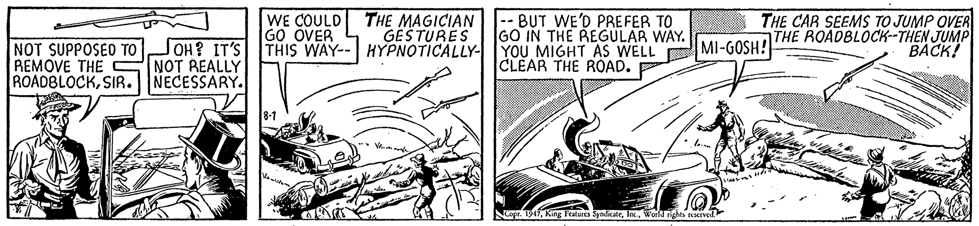 Publication OCR: WE COULD GO OVER THIS WAY-- HYPNOTICALLY-YOU MIGHT AS WELL MI-GOSH! THE MAGICIAN GESTURES -- BUT WE'D PREFER TO GO IN THE REGULAR WAY. THE CAR SEEMS TO JUMP OVER THE ROADBLOCK--THEN JUMP BACK! JOH? IT'S NOT SUPPOSED TO REMOVE THE C NOT REALLY ROADBLOCKSIR. CLEAR THE ROAD. NECESSARY. Nopr. 1947World rights reserved. WE COULD GO OVER THIS WAY-- HYPNOTICALLY-YOU MIGHT AS WELL MI-GOSH! THE MAGICIAN GESTURES -- BUT WE'D PREFER TO GO IN THE REGULAR WAY. THE CAR SEEMS TO JUMP OVER THE ROADBLOCK--THEN JUMP BACK! JOH? IT'S NOT SUPPOSED TO REMOVE THE C NOT REALLY ROADBLOCKSIR. CLEAR THE ROAD. NECESSARY. Nopr. 1947King Features SyndicateWorld rights reserved.