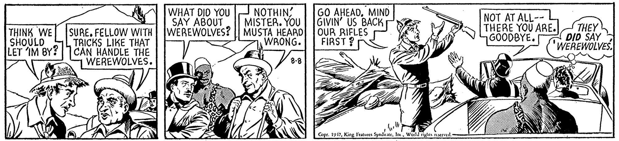 Line OCR: NOTHIN MISTER. YOU WEREWOLVES? | MUSTA HEARD WRONG. WHAT DIO YOU SAY ABOUT GO AHEADMIND GIVIN' US BACK OUR RIFLES FIRST ? NOT AT ALL--L THERE YOU ARE. GÖODBYE. THEY DID SAY WEREWOLVES SURE. FELLOW WITH TRICKS LIKE THAT LET IM BY? 1 CAN HANDLE THE WEREWOLVES. THINK WE SHOULD 8-8 Copr. 1917World rights reserved NOTHIN MISTER. YOU WEREWOLVES? | MUSTA HEARD WRONG. WHAT DIO YOU SAY ABOUT GO AHEADMIND GIVIN' US BACK OUR RIFLES FIRST ? NOT AT ALL--L THERE YOU ARE. GÖODBYE. THEY DID SAY WEREWOLVES SURE. FELLOW WITH TRICKS LIKE THAT LET IM BY? 1 CAN HANDLE THE WEREWOLVES. THINK WE SHOULD 8-8 Copr. 1917King l'eatuees SyndicateWorld rights reserved
