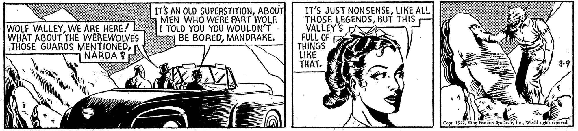 Art OCR: WOLF VALLEYWE ARE HERE! WHAT ABOUT THE WEREWOLVES THOSE GUAROS MENTIONEDNARDA ? IT'S AN OLD SUPERSTITIONABOUT MEN WHO WERE PART WOLF. I TOLD YOU YOU WOULDN'T BE BOREDMANDRAKE. IT'S JUST NON SENSELIKE ALL THOSE LEGENDSBUT THIS VALLEY'S FULL OF THINGS LIKE THAT. 8-9 Cope. 1947World rights reserved. WOLF VALLEYWE ARE HERE! WHAT ABOUT THE WEREWOLVES THOSE GUAROS MENTIONEDNARDA ? IT'S AN OLD SUPERSTITIONABOUT MEN WHO WERE PART WOLF. I TOLD YOU YOU WOULDN'T BE BOREDMANDRAKE. IT'S JUST NON SENSELIKE ALL THOSE LEGENDSBUT THIS VALLEY'S FULL OF THINGS LIKE THAT. 8-9 Cope. 1947King Features SyndkateWorld rights reserved.