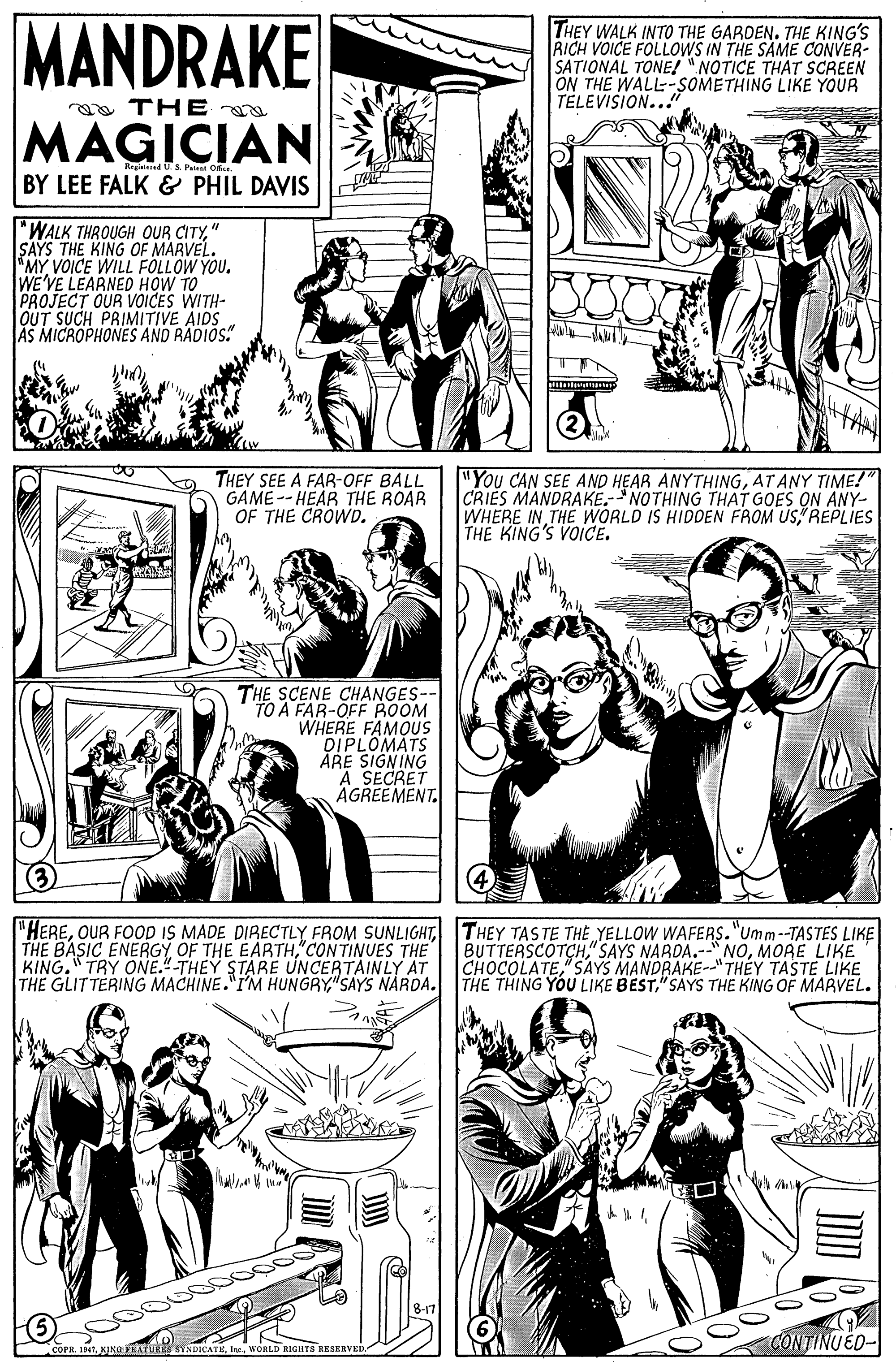 Organism OCR: MANDRAKE THEY WALK INTO THE GARDEN. THE KING'S RICH VOICE FOLLOWS IN THE SAME CONVER- SATIONAL TONE! "NOTICE THAT SCREEN ON THE WALL-SOMETHING LIKE YOUR TELEVISION.." a THE MAGICIAN Rrged US Palent Osu. BY LEE FALK & PHIL DAVIS "WALK THROUGH OUR CITY" SAYS THE KING OF MARVEL.. MYVOICE WILL FOLLOW YOU. WE'VE LEARNED HOW TO PROJECT OUR VOICES WITH- OUT SUCH PRIMITIVE AIDS AS MICROPHONES AND RADIOS" THEY SEE A FAR-OFF BALL GAME--HEAR THE ROAR OF THE CROWD. "You CAN SEE AND HEAR ANYTHINGAT ANY TIME!" CRIES MANDRAKE.- NOTHING THAT GOES ON ANY- WHERE IN THE WORLD IS HIDDEN FROM USREPLIES THE KING'S VOICE. THE SCENE CHANGES-- TO A FAR-OFF BOOM WHERE FAMOUS OIPLOMATS ARE SIGNING A SECRET AGREEMENT. "HERETHEY TAS TE THE YELLOW WAFERS."Umm--TASTES LIKE THE BASIC ENERGY OF THE EARTH"CONTINUES THE KING. TRY ONE."-THEY STARE UNCERTAINLY AT THE GLITTERING MACHINE."IM HUNGRY"SAYS NÁRDA. THE THING YOU LIKE BEST"SAYS THE KING OF MARVEL. BUTTERSCOTCHMORE LIKE CHOCOLATE"SAYS MANDRAKE--"THÉY TASTE LIKE ? CÔNTINUÉD- MANDRAKE THEY WALK INTO THE GARDEN. THE KING'S RICH VOICE FOLLOWS IN THE SAME CONVER- SATIONAL TONE! "NOTICE THAT SCREEN ON THE WALL-SOMETHING LIKE YOUR TELEVISION.." a THE MAGICIAN Rrged US Palent Osu. BY LEE FALK & PHIL DAVIS "WALK THROUGH OUR CITY" SAYS THE KING OF MARVEL.. MYVOICE WILL FOLLOW YOU. WE'VE LEARNED HOW TO PROJECT OUR VOICES WITH- OUT SUCH PRIMITIVE AIDS AS MICROPHONES AND RADIOS" THEY SEE A FAR-OFF BALL GAME--HEAR THE ROAR OF THE CROWD. "You CAN SEE AND HEAR ANYTHINGAT ANY TIME!" CRIES MANDRAKE.- NOTHING THAT GOES ON ANY- WHERE IN THE WORLD IS HIDDEN FROM USREPLIES THE KING'S VOICE. THE SCENE CHANGES-- TO A FAR-OFF BOOM WHERE FAMOUS OIPLOMATS ARE SIGNING A SECRET AGREEMENT. "HEREOUR FOOD IS MADE DIRECTLY FROM SUNLIGHTTHEY TAS TE THE YELLOW WAFERS."Umm--TASTES LIKE THE BASIC ENERGY OF THE EARTH"CONTINUES THE KING. TRY ONE."-THEY STARE UNCERTAINLY AT THE GLITTERING MACHINE."IM HUNGRY"SAYS NÁRDA. THE THING YOU LIKE BEST"SAYS THE KING OF MARVEL. BUTTERSCOTCH"SAYS NARDA.--" NOMORE LIKE CHOCOLATE"SAYS MANDRAKE--"THÉY TASTE LIKE ? CÔNTINUÉD-