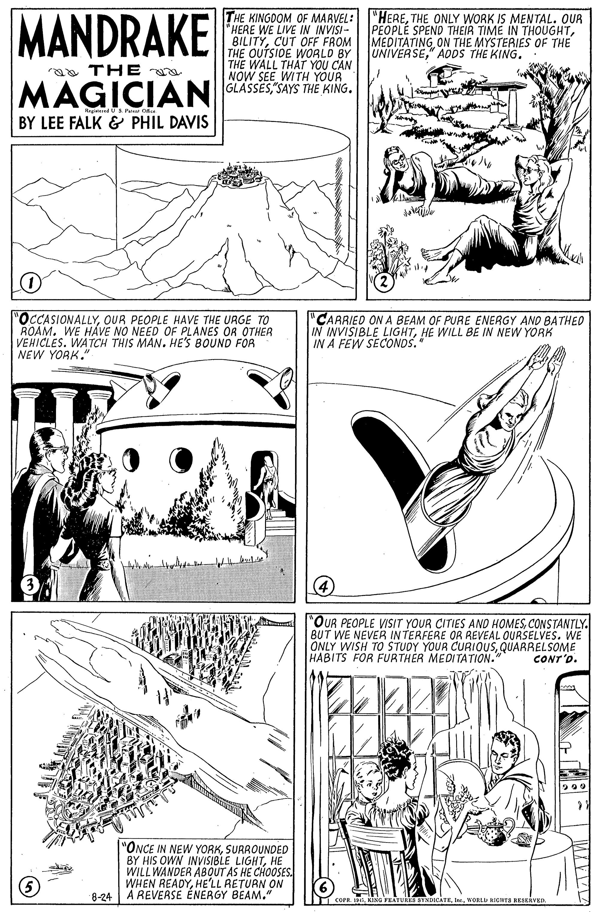 Pattern OCR: MANDRAKE THE KINGOOM OF MAAVEL:"HERETHE ONLY WORK IS MENTAL. OUR "HERE WE LIVE IN INVISI- BILITYCUT OFF FROM THE OUTSIDE WORLD BY THE WALL THAT YOU CAN NOW SEE WITH YOUR PEOPLÉ SPEND THEIR TIME IN THOUGHTMEDITATING ON THE MYSTERIES OF THE UNIVERSE" ADDS THE KING. aa TH E MAGICIAN CASSES SAS THE RING. Regisied US. Palent Ofse BY LEE FALK & PHIL DAVIS "OCCASIONALLYOUR PEOPLE HAVE THE URGE TO ROAMWE HÁVE NO NEED OF PLANES OR OTHER VEHICLES. WATCH THIS MAN. HE'S BOUND FOR NEW YORK." CARRIED ON A BEAM OF PURE ENERGY AND BATHED IN INVISIBLE LIGHTHE WILL BE IN NEW YORK IN A FEW SECONDS. "OUR PEOPLE VISIT YOUR CITIES AND HOMESCONSTANTLY. BUT WE NEVER IN TERFERE OR REVEAL OURSELVES. WE ONLY WISH TO STUDY YOUR CURIOUSQUARRELSOME HABITS FOR FURTHER MEDITATION." CONT'O. "ONCE IN NEW YORKSURROUNDED BY HIS OWN INVISIBLE LIGHTHE WILL WANDER ABOUT AS HE CHOOSES. WHEN READYHE'LL RETURN ON 8-24 A REVERSE ÉNERGY BEAM." I COPR. 19WORLD HIGHTS RESERVED. MANDRAKE THE KINGOOM OF MAAVEL:"HERETHE ONLY WORK IS MENTAL. OUR "HERE WE LIVE IN INVISI- BILITYCUT OFF FROM THE OUTSIDE WORLD BY THE WALL THAT YOU CAN NOW SEE WITH YOUR PEOPLÉ SPEND THEIR TIME IN THOUGHTMEDITATING ON THE MYSTERIES OF THE UNIVERSE" ADDS THE KING. aa TH E MAGICIAN CASSES SAS THE RING. Regisied US. Palent Ofse BY LEE FALK & PHIL DAVIS "OCCASIONALLYOUR PEOPLE HAVE THE URGE TO ROAMWE HÁVE NO NEED OF PLANES OR OTHER VEHICLES. WATCH THIS MAN. HE'S BOUND FOR NEW YORK." CARRIED ON A BEAM OF PURE ENERGY AND BATHED IN INVISIBLE LIGHTHE WILL BE IN NEW YORK IN A FEW SECONDS. "OUR PEOPLE VISIT YOUR CITIES AND HOMESCONSTANTLY. BUT WE NEVER IN TERFERE OR REVEAL OURSELVES. WE ONLY WISH TO STUDY YOUR CURIOUSQUARRELSOME HABITS FOR FURTHER MEDITATION." CONT'O. "ONCE IN NEW YORKSURROUNDED BY HIS OWN INVISIBLE LIGHTHE WILL WANDER ABOUT AS HE CHOOSES. WHEN READYHE'LL RETURN ON 8-24 A REVERSE ÉNERGY BEAM." I COPR. 19KING FEATURE SYNDICATEWORLD HIGHTS RESERVED.