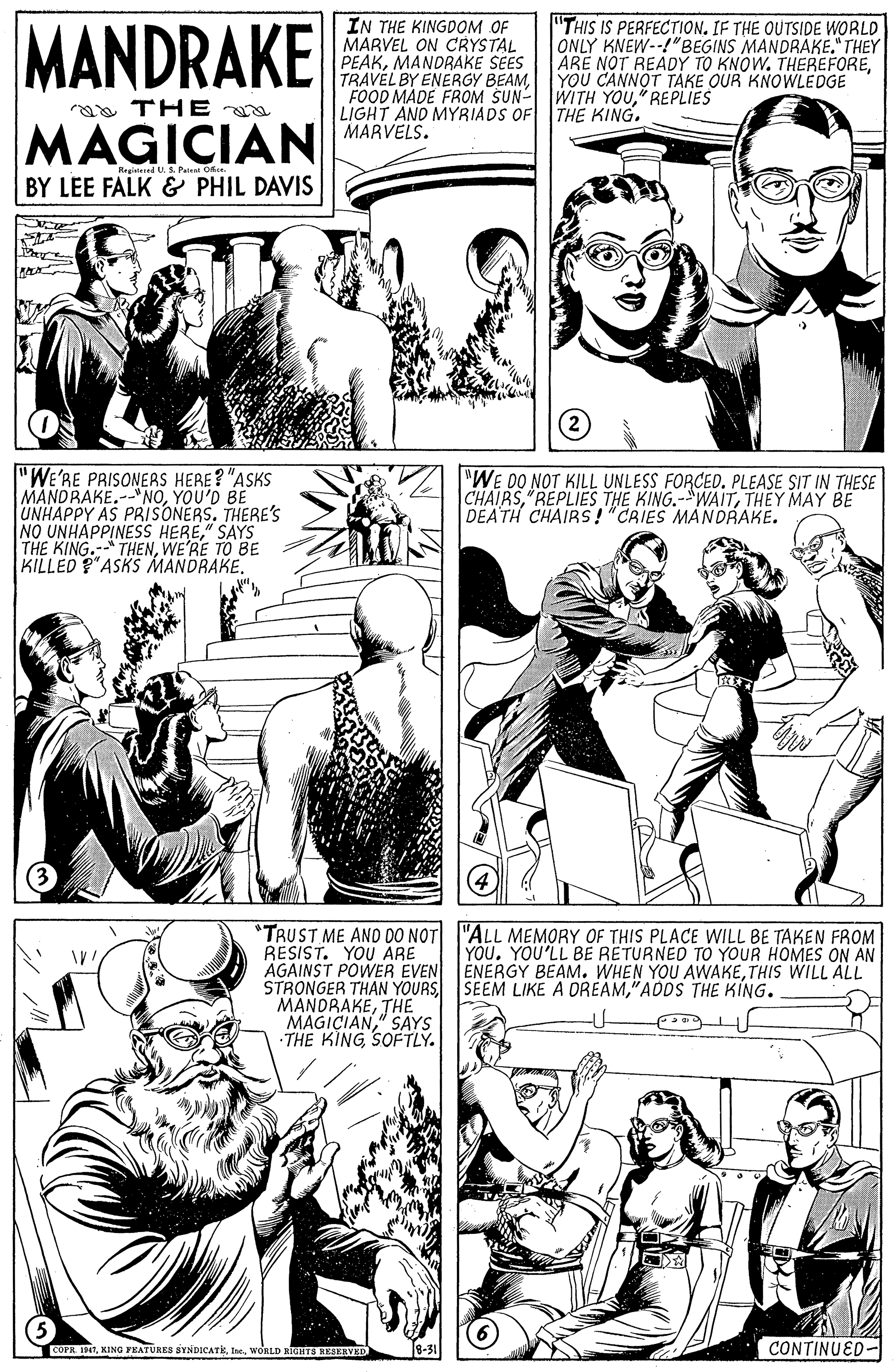 Mammal OCR: MANDRAKE IN THE KINGDOM OF MARVEL ON CRYSTAL PEAKMANDRAKE SEES TRAVEL BY ENERGY BEAM" REPLIES LIGHT AND MYRIADS OF THE KING. MARVELS. "THIS IS PERFECTION. IF THE OUTSIDE WORLD ONLY KNEW--!"BEGINS MANDRAKE." THEY ARE NOT READY TO KNOW. THEREFOREYOU CANNOT TAKE OUR KNOWLEDGE aa THE MAGICIAN ReaiessedUS Patat BY LEE FALK & PHIL DAVIS "WE'RE PRISONERS HERE? "ASKS MANDRAKE.--"NOYOU'D BE UNHAPPY AS PRISONERS. THERE's NO UNHAPPINESS HERE" SAYS THE KING.- THENWE'RE TO BE KILLED P"ASKS MANDRAKE. "WE DO NOT KILL UNLESS FORCED. PLEASE SIT IN THESE CHAIRSTHEY MAY BE DEATH CHAIRS!"CRIES MANDRAKE. (4 *TRUST ME AND DO NOT "ALL MEMORY OF THIS PLACE WILL BE TAKEN FROM RESIST. YOU ARE AGAINST POWER EVEN ENERGY BEAM. WHEN YOU AWAKETHIS WILL ALL STRONGER THAN YOURS"ADDS THE KING. MANDRAKETHE MAGICIAN" SAYS THE KING SOFTLY. YOUYOU'LL BE RETURNED TO YOUR HOMES ON AN COPR INTWORLD KIOHTS HESERVED CONTINUED- MANDRAKE IN THE KINGDOM OF MARVEL ON CRYSTAL PEAKMANDRAKE SEES TRAVEL BY ENERGY BEAMFOOD MADE FROM SUN- WITH YOU" REPLIES LIGHT AND MYRIADS OF THE KING. MARVELS. "THIS IS PERFECTION. IF THE OUTSIDE WORLD ONLY KNEW--!"BEGINS MANDRAKE." THEY ARE NOT READY TO KNOW. THEREFOREYOU CANNOT TAKE OUR KNOWLEDGE aa THE MAGICIAN ReaiessedUS Patat BY LEE FALK & PHIL DAVIS "WE'RE PRISONERS HERE? "ASKS MANDRAKE.--"NOYOU'D BE UNHAPPY AS PRISONERS. THERE's NO UNHAPPINESS HERE" SAYS THE KING.- THENWE'RE TO BE KILLED P"ASKS MANDRAKE. "WE DO NOT KILL UNLESS FORCED. PLEASE SIT IN THESE CHAIRSREPLIES THE KING.-"WAITTHEY MAY BE DEATH CHAIRS!"CRIES MANDRAKE. (4 *TRUST ME AND DO NOT "ALL MEMORY OF THIS PLACE WILL BE TAKEN FROM RESIST. YOU ARE AGAINST POWER EVEN ENERGY BEAM. WHEN YOU AWAKETHIS WILL ALL STRONGER THAN YOURSSEEM LIKE A DREAM"ADDS THE KING. MANDRAKETHE MAGICIAN" SAYS THE KING SOFTLY. YOUYOU'LL BE RETURNED TO YOUR HOMES ON AN COPR INTKING YEATURES SYNDICATKWORLD KIOHTS HESERVED CONTINUED-
