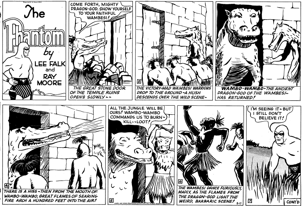 Line OCR: The COME FORTHMIGHTY DRAGON-GOD. SHOW YOURSELF TO YOUR FAITHFUL WAMBESI! Bantom by LEE FALK and RAY MOORE THE GREAT STONE DOOR OF THE TEMPLE RUINS OPENS SLOWLY THE VICTORY-MAD WAMBESI WARRIORS DROP TO THE GROUND A HUSH DESCENDS OVER THE WILD SCENE- WAMBO-WAMBO-THE ANCIENT DRÁGON-GOD OF THE WAMBESI HAS RETURNED! ALL THE JUNGLE WILL BE OURS! WAMBO-WAMBO COMMANDS US TO BURN KILL.LOOT! I'M SEEING IT BUT I STILL DON'T BELIEVE IT! THERE IS A HISS -THEN FROM THE MOUTH OF WAMBO-WAMBOGREAT FLAMES OF SEARING FIRE ARCH A HUNDRED FEET INTO THE AIR! THE WAMBESI DANCE FURIOUSLYAS THE FLAMES FROM THE DRAGON-GOD LIGHT THE WEIRDBARBARIC SCENE! CONTD 8-17 The COME FORTHMIGHTY DRAGON-GOD. SHOW YOURSELF TO YOUR FAITHFUL WAMBESI! Bantom by LEE FALK and RAY MOORE THE GREAT STONE DOOR OF THE TEMPLE RUINS OPENS SLOWLY THE VICTORY-MAD WAMBESI WARRIORS DROP TO THE GROUND A HUSH DESCENDS OVER THE WILD SCENE- WAMBO-WAMBO-THE ANCIENT DRÁGON-GOD OF THE WAMBESI HAS RETURNED! ALL THE JUNGLE WILL BE OURS! WAMBO-WAMBO COMMANDS US TO BURN KILL.LOOT! I'M SEEING IT BUT I STILL DON'T BELIEVE IT! THERE IS A HISS -THEN FROM THE MOUTH OF WAMBO-WAMBOGREAT FLAMES OF SEARING FIRE ARCH A HUNDRED FEET INTO THE AIR! THE WAMBESI DANCE FURIOUSLYAS THE FLAMES FROM THE DRAGON-GOD LIGHT THE WEIRDBARBARIC SCENE! CONTD 8-17
