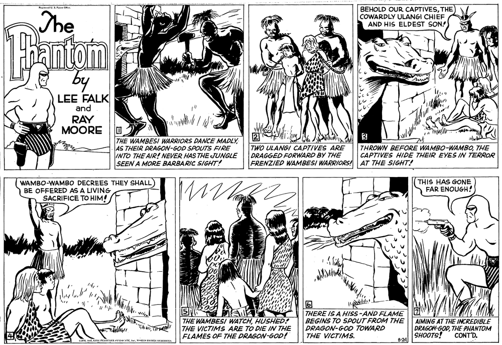 Style OCR: The BEHOLD OUR CAPTIVESTHE COWARDLY ULANGI CHIEF AND HIS ELDEST SON. by LEE FALK and RAY MOORE 3 THE WAMBESI WARRIORS DANCE MADLY: AS THEIR PRAGON-GOD SPOUTS FIRE INTO THE AIR! NEVER HAS THE JUNGLE SEEN A MORE BARBARIC SIGHT! TWO ULANGI CAPTIVES ARE DRAGGED FORWARD BY THE FRENZIED WAMBESI WARRIORS! AT THE SIGHT! THROWN BEFORE WAMBO-WAMBOTHE CAPTIVES HIDE THEIR EYES IN TERRORe WAMBO-WAMBO DECREES THEY SHALL) BE OFFERED AS A LIVING SACRIFICE TO HIM! THIS HAS GONE FAR ENOUGH! ? THE WAMBESI WATCHHUSHED! THE VICTIMS ARE TO DIE IN THE FLAMES OF THE DRAGON-GOD! THERE IS A HISS-AND FLAME BEGINS TO SPOUT FROM THE DRAGON-GOD TOWARD THE VICTIMS. AIMING AT THE INCREDIBLE DRAGON-GODTHE PHANTOM SHOOTS! 8-24 CONT'D. tPEKISE FEATTIES STHINTK. Ie. WHEL EGHTS EEKA The BEHOLD OUR CAPTIVESTHE COWARDLY ULANGI CHIEF AND HIS ELDEST SON. by LEE FALK and RAY MOORE 3 THE WAMBESI WARRIORS DANCE MADLY: AS THEIR PRAGON-GOD SPOUTS FIRE INTO THE AIR! NEVER HAS THE JUNGLE SEEN A MORE BARBARIC SIGHT! TWO ULANGI CAPTIVES ARE DRAGGED FORWARD BY THE FRENZIED WAMBESI WARRIORS! AT THE SIGHT! THROWN BEFORE WAMBO-WAMBOTHE CAPTIVES HIDE THEIR EYES IN TERRORe WAMBO-WAMBO DECREES THEY SHALL) BE OFFERED AS A LIVING SACRIFICE TO HIM! THIS HAS GONE FAR ENOUGH! ? THE WAMBESI WATCHHUSHED! THE VICTIMS ARE TO DIE IN THE FLAMES OF THE DRAGON-GOD! THERE IS A HISS-AND FLAME BEGINS TO SPOUT FROM THE DRAGON-GOD TOWARD THE VICTIMS. AIMING AT THE INCREDIBLE DRAGON-GODTHE PHANTOM SHOOTS! 8-24 CONT'D. tPEKISE FEATTIES STHINTK. Ie. WHEL EGHTS EEKA