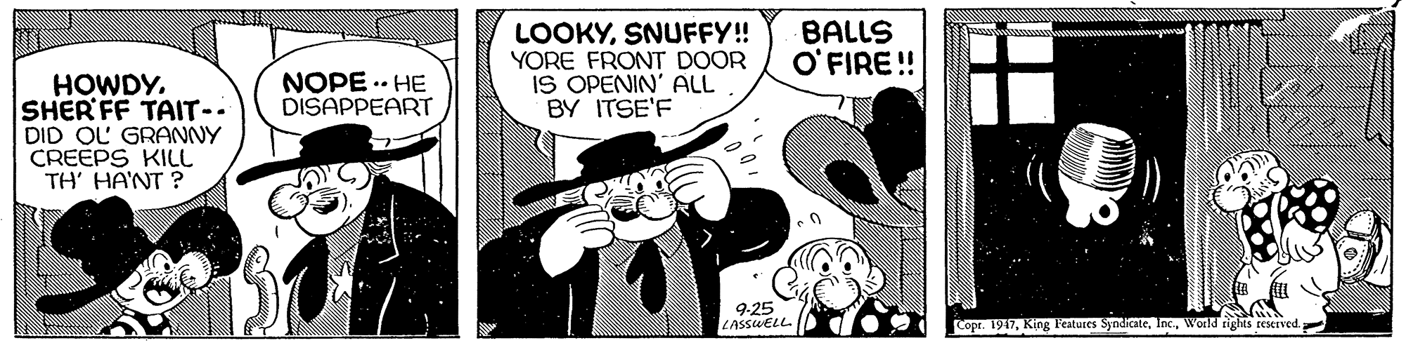 Illustration OCR: LOOKYSNUFFY! YORE FRONT DOOR IS OPENIN' ALL BY ITSE'F BALLS O'FIRE! NOPE .. HE DISAPPEART HOWDYSHER FF TAIT-. DID OL GRANNY CREEPS KILL TH' HA'NT ? 9-25 LASSUELL Copr. 1947World rights EeseIved. LOOKYSNUFFY! YORE FRONT DOOR IS OPENIN' ALL BY ITSE'F BALLS O'FIRE! NOPE .. HE DISAPPEART HOWDYSHER FF TAIT-. DID OL GRANNY CREEPS KILL TH' HA'NT ? 9-25 LASSUELL Copr. 1947King Features SyndicateWorld rights EeseIved.