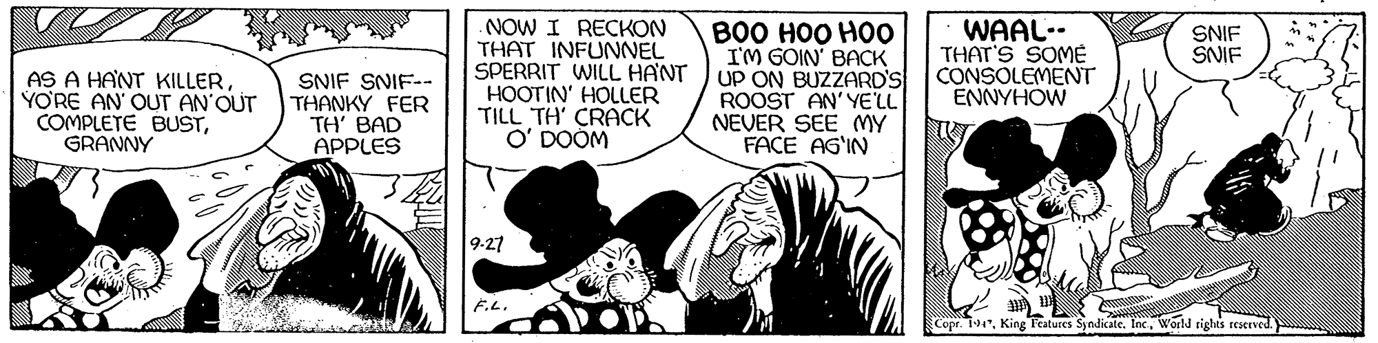 Comics OCR: NOW I RECKON THAT INFUNNEL SPERRIT WILL HANT HOOTIN' HOLLER TILL TH' CRACK O' DOOM B00 HOO HO0 I'M GOIN' BACK UP ON BUZZARD'S ROOST AN'YE'LL NEVER SEE MY FACE AG'IN WAAL-- THAT'S SOME CONSOLEMENT ENNYHOW SNIF SNIF AS A HANT KILLERYO'RE AN' OUT AN'QUT COMPLETE BUSTGRANNY SNIF SNIF-- THANKY FER TH' BAD APPLES 9-27 F.L. Copr. 194World rights reserved. NOW I RECKON THAT INFUNNEL SPERRIT WILL HANT HOOTIN' HOLLER TILL TH' CRACK O' DOOM B00 HOO HO0 I'M GOIN' BACK UP ON BUZZARD'S ROOST AN'YE'LL NEVER SEE MY FACE AG'IN WAAL-- THAT'S SOME CONSOLEMENT ENNYHOW SNIF SNIF AS A HANT KILLERYO'RE AN' OUT AN'QUT COMPLETE BUSTGRANNY SNIF SNIF-- THANKY FER TH' BAD APPLES 9-27 F.L. Copr. 194King Teatures Syndicate. IncWorld rights reserved.