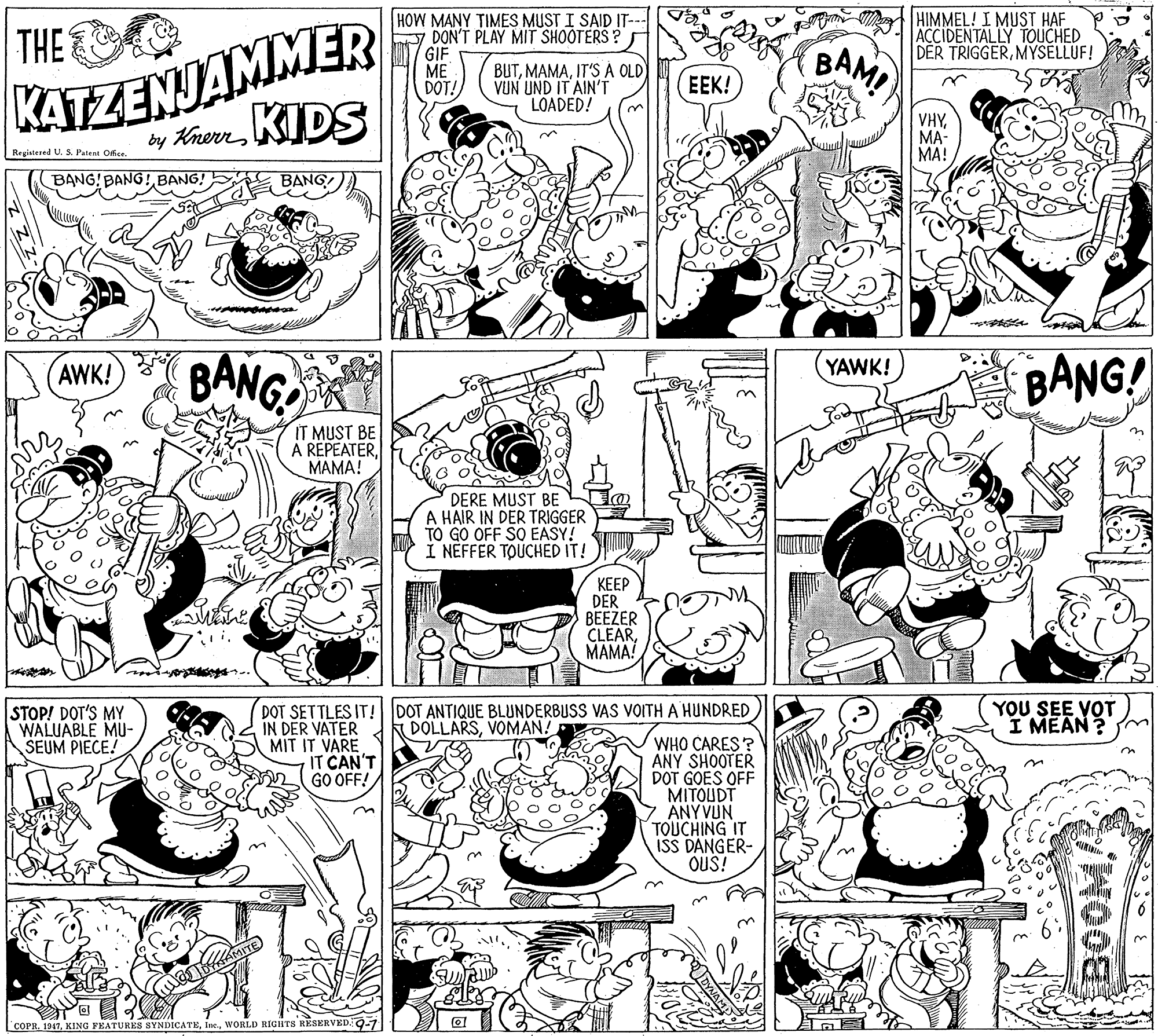 Parallel OCR: HIMMEL! I MUST HAF ACCIDENTALLY TOUCHED DER TRIGGERMYSELLUF! KATZENJAMMER by KrernKIDS HOW MANY TIMES MUST I SAID IT-- DON'T PLAY MIT SHOOTERS? GIF ME DOT! THE BUTIT'S A OLD VUN UND IT AIN'T LOADED! BAM EEK! VHYMA- MA! Registered U. S. Patent Ofse BANG! BANG! BANG! BANG BANG! BANG! AWK! YAWK! IT MUST BE A REPEATERMAMA! DERE MUST BE A HAIR IN DER TRIGGER TO GO OFF SO EASY! I NEFFER TOUCHED IT! ???? DER BEEZER CLEARMAMA! YOU SEE VOT I MEAN ? STOP! DOT'S MY WALUABLE MU- SEUM PIECE! DOT SETTLES IT! DOT ANTIQUE BLUNDERBUSS VAS VOITH A HUNDRED IN DER VATER MIT IT VARE IT CAN'T GO OFF! DOLLARSVOMAN! WHO CARES? ANY SHOOTER DOT GOES OFF MITOUDT 7 ANYVUN TOUCHING IT ISS DANGER- OUS! LCOPRWORLD RIGHTS RESERVED.9-1 BOOMA HIMMEL! I MUST HAF ACCIDENTALLY TOUCHED DER TRIGGERMYSELLUF! KATZENJAMMER by KrernKIDS HOW MANY TIMES MUST I SAID IT-- DON'T PLAY MIT SHOOTERS? GIF ME DOT! THE BUTIT'S A OLD VUN UND IT AIN'T LOADED! BAM EEK! VHYMA- MA! Registered U. S. Patent Ofse BANG! BANG! BANG! BANG BANG! BANG! AWK! YAWK! IT MUST BE A REPEATERMAMA! DERE MUST BE A HAIR IN DER TRIGGER TO GO OFF SO EASY! I NEFFER TOUCHED IT! ???? DER BEEZER CLEARMAMA! YOU SEE VOT I MEAN ? STOP! DOT'S MY WALUABLE MU- SEUM PIECE! DOT SETTLES IT! DOT ANTIQUE BLUNDERBUSS VAS VOITH A HUNDRED IN DER VATER MIT IT VARE IT CAN'T GO OFF! DOLLARSVOMAN! WHO CARES? ANY SHOOTER DOT GOES OFF MITOUDT 7 ANYVUN TOUCHING IT ISS DANGER- OUS! LCOPRKING FEATURES SYNDICATEWORLD RIGHTS RESERVED.9-1 BOOMA