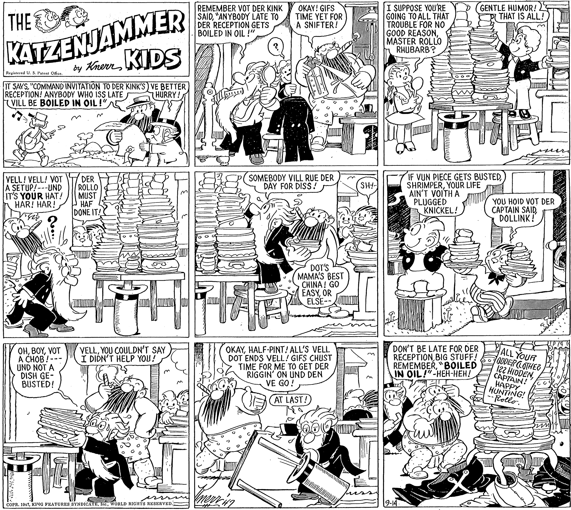 Art OCR: GENTLE HUMOR! 2 THAT IS ALL! KATZENJAMMER by KrerrKIDS I SUPPOSE YOU'RE GOING TO ALL THAT TROUBLE FOR NO GOOD REASONMASTER ROLLO RHUBARB? THE REMEMBER VOT DER KINK SAID"ANYBODY LATE TO DER RECEPTION GETS BOILED IN OIL !" ???Y! GIFS TIME YET FOR A SNIFTER! Regiatered U. S. Patent Ofce. IT SAYS"COMMAND INVITATION TO DER KINK'S) VE BETTER RECEPTION! ANYBODY WHO ISS LATE VILL BE BOILED IN OIL!"A5 HURRY! w er VELL! VELL! VOT A SETUP! ---UND IT'S YOUR HAT! HAR! HAR! DER ROLLO MUST P HAF DONE IT! IF VUN PIECE GETS BUSTEDYOUR LIFE AIN'T VOITH A PLUGGED KNICKEL! SOMEBODY VILL RUE DER DAY FOR DISS ! SHI- YOU HOID VOT DER CAPTAIN SAIDDOLLINK! DOT'S MAMA'S BEST CHINA ! GO EASYOR ELSE OKAYHALF-PINT! ALL'S VELL DOT ENDS VELL! GIFS CHUST TIME FOR ME TO GET DER RIGGIN' ON UND DEN VE GO! DON'T BE LATE FOR DER RÉCEPTIONBIG STUFF! REMEMBER"BOILED IN OIL!"-HEH-HEH! VELLYOU COULDN'T SAY I DIDN'T HELP YOU! OHVOT A CHOB!--- UND NOT A DISH GE- BUSTED! ALL YOUR ODDERCOTHER 122 HIDDENCAPTAIN! ????Y HUNTING! Frollo. AT LAST! COPR. 1947WORLD RIGHTS RESERVED. 9-14 GENTLE HUMOR! 2 THAT IS ALL! KATZENJAMMER by KrerrKIDS I SUPPOSE YOU'RE GOING TO ALL THAT TROUBLE FOR NO GOOD REASONMASTER ROLLO RHUBARB? THE REMEMBER VOT DER KINK SAID"ANYBODY LATE TO DER RECEPTION GETS BOILED IN OIL !" ???Y! GIFS TIME YET FOR A SNIFTER! Regiatered U. S. Patent Ofce. IT SAYS"COMMAND INVITATION TO DER KINK'S) VE BETTER RECEPTION! ANYBODY WHO ISS LATE VILL BE BOILED IN OIL!"A5 HURRY! w er VELL! VELL! VOT A SETUP! ---UND IT'S YOUR HAT! HAR! HAR! DER ROLLO MUST P HAF DONE IT! IF VUN PIECE GETS BUSTEDYOUR LIFE AIN'T VOITH A PLUGGED KNICKEL! SOMEBODY VILL RUE DER DAY FOR DISS ! SHI- YOU HOID VOT DER CAPTAIN SAIDDOLLINK! DOT'S MAMA'S BEST CHINA ! GO EASYOR ELSE OKAYHALF-PINT! ALL'S VELL DOT ENDS VELL! GIFS CHUST TIME FOR ME TO GET DER RIGGIN' ON UND DEN VE GO! DON'T BE LATE FOR DER RÉCEPTIONBIG STUFF! REMEMBER"BOILED IN OIL!"-HEH-HEH! VELLYOU COULDN'T SAY I DIDN'T HELP YOU! OHVOT A CHOB!--- UND NOT A DISH GE- BUSTED! ALL YOUR ODDERCOTHER 122 HIDDENCAPTAIN! ????Y HUNTING! Frollo. AT LAST! COPR. 1947KING YEATURES SYNDICATEWORLD RIGHTS RESERVED. 9-14