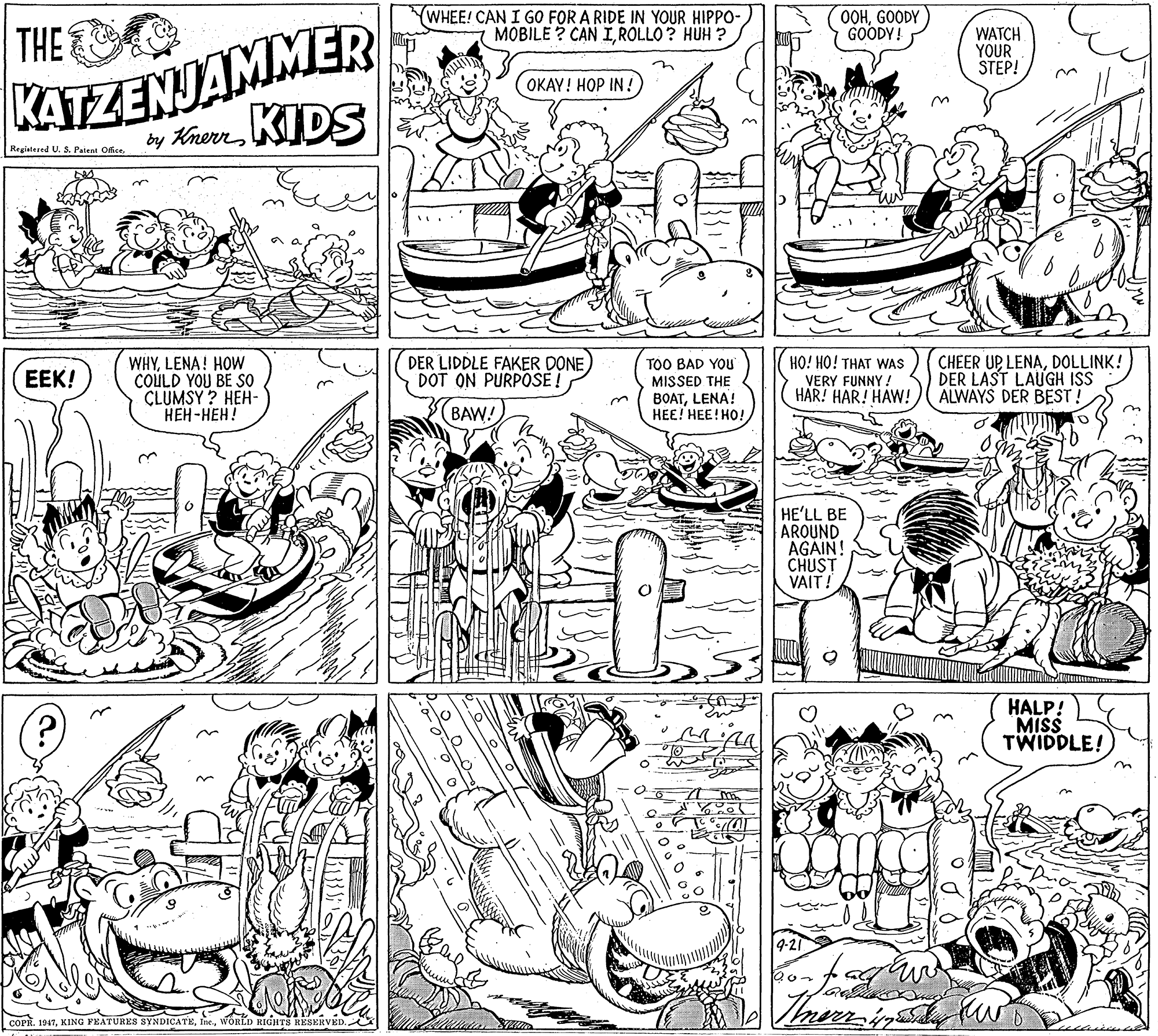 Parallel OCR: (WHEE! CAN I GO FOR A RIDE IN YOUR HIPPO- MOBILE ? CAN IROLLO ? HUH ? OOHGOODY GOODY! KATZENJAMMER KIDS THE WATCH YOUR STEP! OKAY! HOP IN ! by Knern Registered U. 3. Patent Ofice. WHYLENA! HOW COULD YOU BE SO CLUMSY ? HEH- ???-???! DER LIDDLE FAKER DONE DOT ON PURPOSE ! TOO BAD YOu MISSED THE BOATLENA! ???! ???! ??! HO! HO! THAT WAS VERY FUNNY ! HAR! HAR! HAW! CHEER UP LENADOLLINK! DER LAST LAUGH ISS ALWAYS DER BEST! EEK! BAW! HE'LL BE AROUND AGAIN! CHUST VAIT! HALP! MISS TWIDDLE! COPR. 1947WORLD RIGHTS RESERVED. (WHEE! CAN I GO FOR A RIDE IN YOUR HIPPO- MOBILE ? CAN IROLLO ? HUH ? OOHGOODY GOODY! KATZENJAMMER KIDS THE WATCH YOUR STEP! OKAY! HOP IN ! by Knern Registered U. 3. Patent Ofice. WHYLENA! HOW COULD YOU BE SO CLUMSY ? HEH- ???-???! DER LIDDLE FAKER DONE DOT ON PURPOSE ! TOO BAD YOu MISSED THE BOATLENA! ???! ???! ??! HO! HO! THAT WAS VERY FUNNY ! HAR! HAR! HAW! CHEER UP LENADOLLINK! DER LAST LAUGH ISS ALWAYS DER BEST! EEK! BAW! HE'LL BE AROUND AGAIN! CHUST VAIT! HALP! MISS TWIDDLE! COPR. 1947KING FEATURES SYNDICATEWORLD RIGHTS RESERVED.