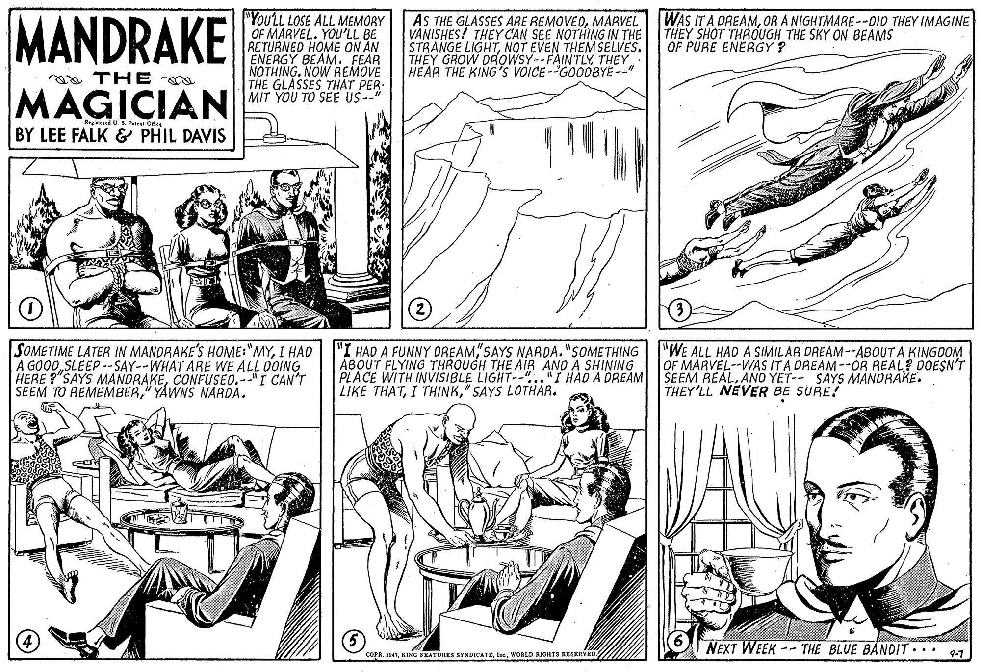 Line OCR: MANDRAKE "You'LL LOSE ALL MEMORY OF MARVEL. YOU'LL BE RETURNED HOME ON AN ENERGY BEAM. FEAR NOTHING. NOW REMOVE THE GLASSES THAT PER- MIT YOU TO SEE US--" AS GLASSES ARE REMOVEOMARVEL VANISHES! THEY CAN SEE NOTHING IN THE STRANGE LIGHTNOT EVEN THEMSELVES. THEY GROW DROWSY--FAINTLYTHEY HEAR THE KING'S VOICE--GOODBYE--" WAS IT A DREAMOR A NIGHTMARE--DID THEY IMAGINE THEY SHOT THROUGH THE SKY ON BEAMS OF PURE ENERGY ? aa THE MAGICIAN Rrgitesed U.S Paist Ofs BY LEE FALK & PHIL DAVIS SOMETIME LATER IN MANDRAKE'S HOME:"MYI HAD A GOOD SLEEP--SAY--WHAT ARE WE ALL OOING HERE ?"SAYS MANDRAKECONFUSEO.--"I CAN'T SEEM TO REMEMBER" YAWNS NAROA. "I HAD A FUNNY DREAMSAYS NARDA."SOMETHING ABOUT FLYING THROUGH THE AIR AND A SHINING PLACE WITH INVISIBLE LIGHT--".."I HAD A DREAM LIKE THAT" SAYS LOTHAR. "WE ALL HAD A SIMILAR DREAM--ABOUT A KINGDOM OF MARVEL--WAS IT A DREAM --0R REAL? DOESNT SEEM REAL. AND YET-- SAYS MANDRAKE. THEY'LL NEVER BE SURE? NEXT WEEK -- THE BLUE BANDIT... 97 COPA. 1947WORLD RIGHTS RESERVED. MANDRAKE "You'LL LOSE ALL MEMORY OF MARVEL. YOU'LL BE RETURNED HOME ON AN ENERGY BEAM. FEAR NOTHING. NOW REMOVE THE GLASSES THAT PER- MIT YOU TO SEE US--" AS GLASSES ARE REMOVEOMARVEL VANISHES! THEY CAN SEE NOTHING IN THE STRANGE LIGHTNOT EVEN THEMSELVES. THEY GROW DROWSY--FAINTLYTHEY HEAR THE KING'S VOICE--GOODBYE--" WAS IT A DREAMOR A NIGHTMARE--DID THEY IMAGINE THEY SHOT THROUGH THE SKY ON BEAMS OF PURE ENERGY ? aa THE MAGICIAN Rrgitesed U.S Paist Ofs BY LEE FALK & PHIL DAVIS SOMETIME LATER IN MANDRAKE'S HOME:"MYI HAD A GOOD SLEEP--SAY--WHAT ARE WE ALL OOING HERE ?"SAYS MANDRAKECONFUSEO.--"I CAN'T SEEM TO REMEMBER" YAWNS NAROA. "I HAD A FUNNY DREAMSAYS NARDA."SOMETHING ABOUT FLYING THROUGH THE AIR AND A SHINING PLACE WITH INVISIBLE LIGHT--".."I HAD A DREAM LIKE THATI THINK" SAYS LOTHAR. "WE ALL HAD A SIMILAR DREAM--ABOUT A KINGDOM OF MARVEL--WAS IT A DREAM --0R REAL? DOESNT SEEM REAL. AND YET-- SAYS MANDRAKE. THEY'LL NEVER BE SURE? NEXT WEEK -- THE BLUE BANDIT... 97 COPA. 1947KING FEATURES SYNDICATEWORLD RIGHTS RESERVED.