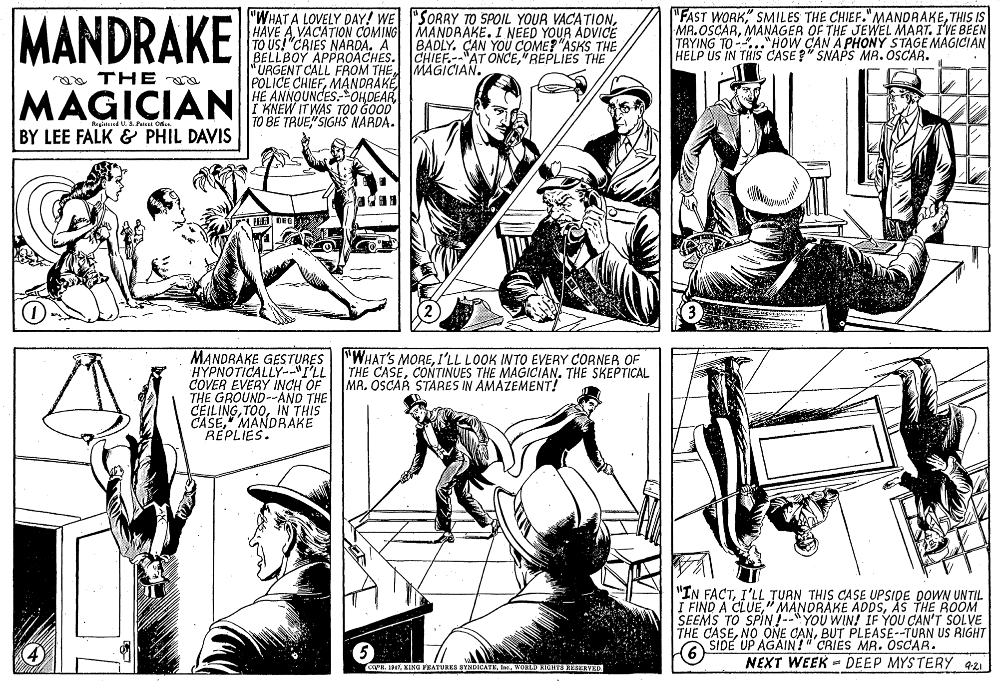 Publication OCR: "FAST WORK" SMILES THE CHIEF."MANDRAKETHIS IS MR.OSCARMANAGER OF THE JEWEL MART. I'VE BEEN TRYING TO -.."HOW CAN A PHONY STAGE MAGICIAN HELP US IN THIS CASE?" SNAPS MR. OSCAR. "WHAT A LOVELY DAY! WE "SORRY TO SPOIL YOUR VACATIONVACATION COMING MANDRAKE. I NEED YOUR ADVICE TO US!"CRIES NARDA. A BELLBOY APPROACHES. CHIEF.--"AT ONCE"REPLIES THE "URGENT CALL FROM THEMAGICIAN. POLICE CHIEFMANDRAKE HE ANNOUNCES- OHDEAR I KNEW IT WAS T00 GOOD TO BE TRUE" SIGHS NARDA. MANDRAKE BADLY. ÇAN YOU COME? "ASKS THE a THE MAGICIAN Reged U.S. Paial O. BY LEE FALK & PHIL DAVIS MANDRAKE GESTURES| "WHAT'S MOREI'LL LOOK INTO EVERY CORNER OF HYPNOTICALLY-"I'LL COVER EVERY INCH OF THE GROUND--AND THE CEILINGIN THIS CASE" MANDRAKE REPLIES. THE CASECONTINUES THE MAGICIAN. THE SKEPTICAL MA. OSCAR STARES IN AMAZEMENT! "IN FACTI'LL TURN THIS CASE UPSIDE DOWN UNTIL I FIND A CLUEAS THE ROOM SEEMS TO SPIN?--"YOU WIN! IF YOU CAN'T SOLVE THE CASEBUT PLEASE--TURN US RIGHT A SIDE UP AGAIN!" CRIES MR. OSCAR. NEXT WEEK = DEEP MYSTERY 421 cgeg 1947WORLD HIGHTS RESERVED. "FAST WORK" SMILES THE CHIEF."MANDRAKETHIS IS MR.OSCARMANAGER OF THE JEWEL MART. I'VE BEEN TRYING TO -.."HOW CAN A PHONY STAGE MAGICIAN HELP US IN THIS CASE?" SNAPS MR. OSCAR. "WHAT A LOVELY DAY! WE "SORRY TO SPOIL YOUR VACATIONHAVE AVACATION COMING MANDRAKE. I NEED YOUR ADVICE TO US!"CRIES NARDA. A BELLBOY APPROACHES. CHIEF.--"AT ONCE"REPLIES THE "URGENT CALL FROM THEMAGICIAN. POLICE CHIEFMANDRAKE HE ANNOUNCES- OHDEAR I KNEW IT WAS T00 GOOD TO BE TRUE" SIGHS NARDA. MANDRAKE BADLY. ÇAN YOU COME? "ASKS THE a THE MAGICIAN Reged U.S. Paial O. BY LEE FALK & PHIL DAVIS MANDRAKE GESTURES| "WHAT'S MOREI'LL LOOK INTO EVERY CORNER OF HYPNOTICALLY-"I'LL COVER EVERY INCH OF THE GROUND--AND THE CEILINGIN THIS CASE" MANDRAKE REPLIES. THE CASECONTINUES THE MAGICIAN. THE SKEPTICAL MA. OSCAR STARES IN AMAZEMENT! "IN FACTI'LL TURN THIS CASE UPSIDE DOWN UNTIL I FIND A CLUE"i MANDRAKE ADDSAS THE ROOM SEEMS TO SPIN?--"YOU WIN! IF YOU CAN'T SOLVE THE CASENO ONE CANBUT PLEASE--TURN US RIGHT A SIDE UP AGAIN!" CRIES MR. OSCAR. NEXT WEEK = DEEP MYSTERY 421 cgeg 1947XING YEATURES SYNDICATEWORLD HIGHTS RESERVED.