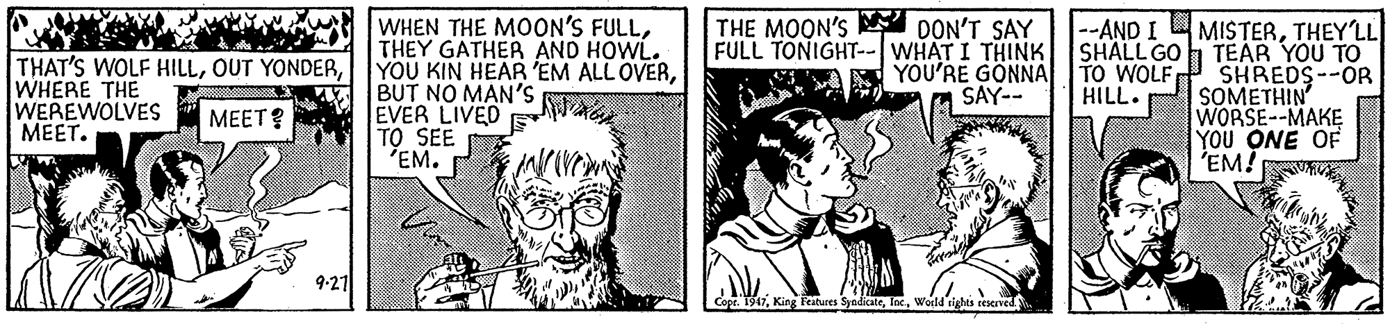 Beard OCR: THAT'S WOLF HILLWHERE THE WEREWOLVES ????. WHEN THE MOON'S FULLTHEY GATHER AND HOWL. YOU KIN HEAR 'EM ALL OVERBUT NO MAN'S EVER LIVED TO SEE 'EM. THE MOON'S DON'T SAY FULL TONIGHT--WHAT I THINK YOU'RE GONNA SAY-- --AND I SHALL GO TO WOLF HILL. MISTERTHEY'LL TEAR YOU TO SHREDS--OR SOMETHIN WORSE--MAKE YOU ONE OF 'EM! MEET? 9-21 Cope. 1947Woeld tights reseved THAT'S WOLF HILLOUT YONDERWHERE THE WEREWOLVES ????. WHEN THE MOON'S FULLTHEY GATHER AND HOWL. YOU KIN HEAR 'EM ALL OVERBUT NO MAN'S EVER LIVED TO SEE 'EM. THE MOON'S DON'T SAY FULL TONIGHT--WHAT I THINK YOU'RE GONNA SAY-- --AND I SHALL GO TO WOLF HILL. MISTERTHEY'LL TEAR YOU TO SHREDS--OR SOMETHIN WORSE--MAKE YOU ONE OF 'EM! MEET? 9-21 Cope. 1947King Features SyndicateWoeld tights reseved