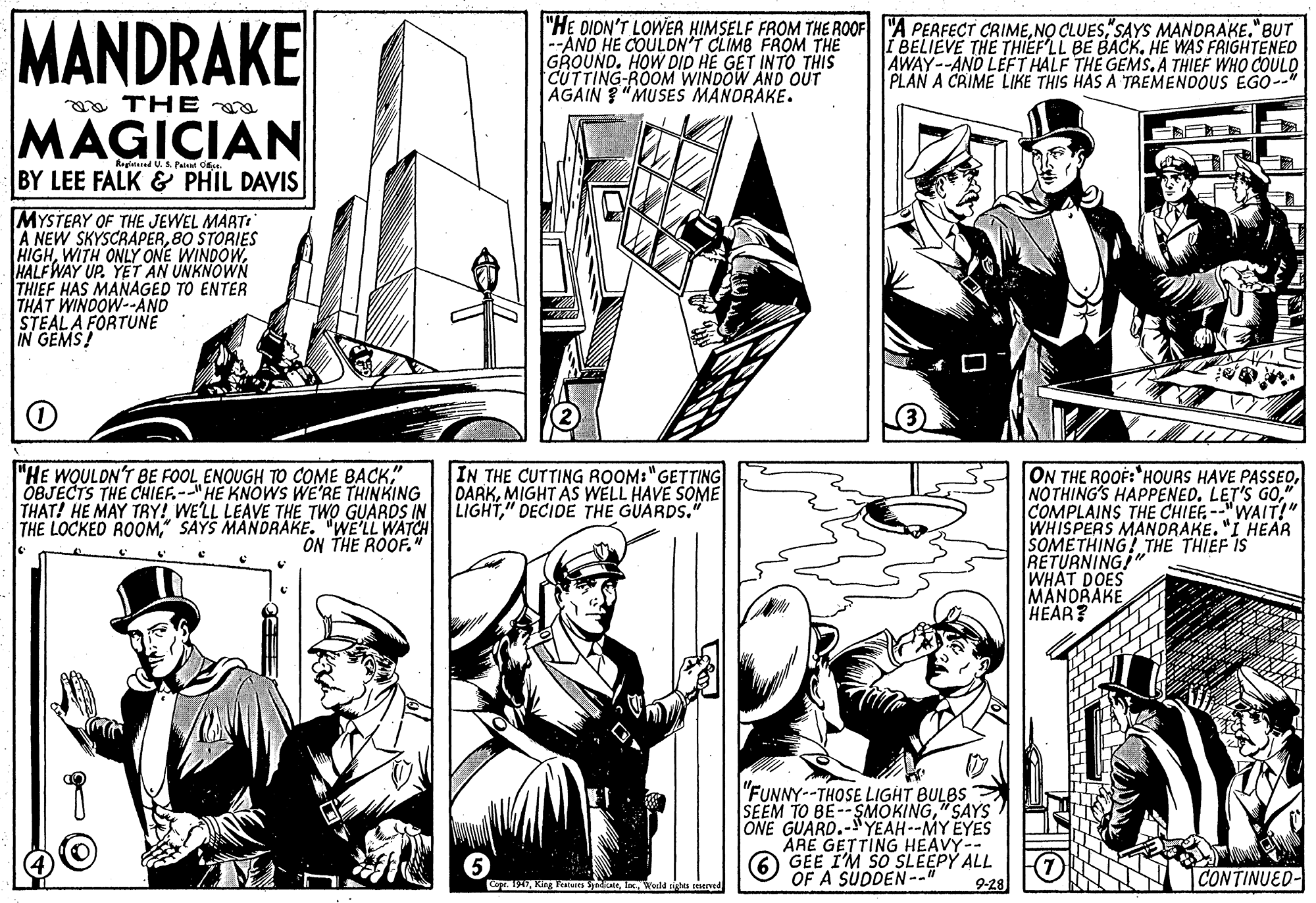 Cartoon OCR: MANDRAKE |"H? DIDN'T LOWER HIMSELF FROM THE ROOF "A PERFECT CRIMESAYS MANDARAKE."BUT --AND HE COULDN'T CLIMB FROM THE GROUND. HOW DID HE GET INTO THIS CUTTING-ROOM WINDOW AND OÜT AGAIN ?"MU SES MANORAKE. I BELIEVE THE THIEFLL BE BACK. HE WAS FRIGHTENED AWAY--AND LEFT HALF THE GEMS. A THIEF WHO COULD PLAN A CRIME LIKE THIS HAS A TREMENDOUS EGO--" a THE MAGICIAN Reginianed BY LEE FALK & PHIL DAVIS MYSTERY OF THE JEWEL MART: A NEW SKYSCRAPER80 STORIES HIGHHALF WAY UP. YET AN UNKNOWN THIEF HAS MANAGED TO ENTER THAT WINDOW--AND STEAL A FORTUNÉ IN GEMS! "HE WOULDN'T BE FOOL ENOUGH TO COME BACK" OBJECTS THE CHIEF.--"HE KNOWS WE'RE THINKING THAT! HE MAY TRY! WELL LEAVE THE TWO GUARDS IN LIGHT" DECIDE THE GUARDS." THE LOCKED ROOM" SAYS MANDRAKE. "WE'LL WATCH IN THE CUTTING ROOM:"GETTING DARKMIGHT AS WELL HAVE SOME ON THE ROOÈ:"HOURS HAVE PASSEO". COMPLAINS THE CHIEF. --"WAIT!" WHISPERS MANDRAKE. "I HEAR SOMETHING! THE THIEF IS RETURNING!" WHAT DOES MANORAKE HEAR? ON THE ROOF." "FUNNY--THOSE LIGHT BULBS SEEM TO BE--SMOKING" SAYS ONE GUARD.- YEAH--MY EYES ARE GETTING HEAVY-- 6 GEE I'M SO SLEEPY ALL OF A SUDDEN-." 9-28 CONTINUED- Co 19Ierld gtas cesered MANDRAKE |"H? DIDN'T LOWER HIMSELF FROM THE ROOF "A PERFECT CRIMENO CLUESSAYS MANDARAKE."BUT --AND HE COULDN'T CLIMB FROM THE GROUND. HOW DID HE GET INTO THIS CUTTING-ROOM WINDOW AND OÜT AGAIN ?"MU SES MANORAKE. I BELIEVE THE THIEFLL BE BACK. HE WAS FRIGHTENED AWAY--AND LEFT HALF THE GEMS. A THIEF WHO COULD PLAN A CRIME LIKE THIS HAS A TREMENDOUS EGO--" a THE MAGICIAN Reginianed BY LEE FALK & PHIL DAVIS MYSTERY OF THE JEWEL MART: A NEW SKYSCRAPER80 STORIES HIGHWITH ONLY ONE WINDOWHALF WAY UP. YET AN UNKNOWN THIEF HAS MANAGED TO ENTER THAT WINDOW--AND STEAL A FORTUNÉ IN GEMS! "HE WOULDN'T BE FOOL ENOUGH TO COME BACK" OBJECTS THE CHIEF.--"HE KNOWS WE'RE THINKING THAT! HE MAY TRY! WELL LEAVE THE TWO GUARDS IN LIGHT" DECIDE THE GUARDS." THE LOCKED ROOM" SAYS MANDRAKE. "WE'LL WATCH IN THE CUTTING ROOM:"GETTING DARKMIGHT AS WELL HAVE SOME ON THE ROOÈ:"HOURS HAVE PASSEONOTHING'S HAPPENED. LET'S GO". COMPLAINS THE CHIEF. --"WAIT!" WHISPERS MANDRAKE. "I HEAR SOMETHING! THE THIEF IS RETURNING!" WHAT DOES MANORAKE HEAR? ON THE ROOF." "FUNNY--THOSE LIGHT BULBS SEEM TO BE--SMOKING" SAYS ONE GUARD.- YEAH--MY EYES ARE GETTING HEAVY-- 6 GEE I'M SO SLEEPY ALL OF A SUDDEN-." 9-28 CONTINUED- Co 19King Fentuis yaeIerld gtas cesered