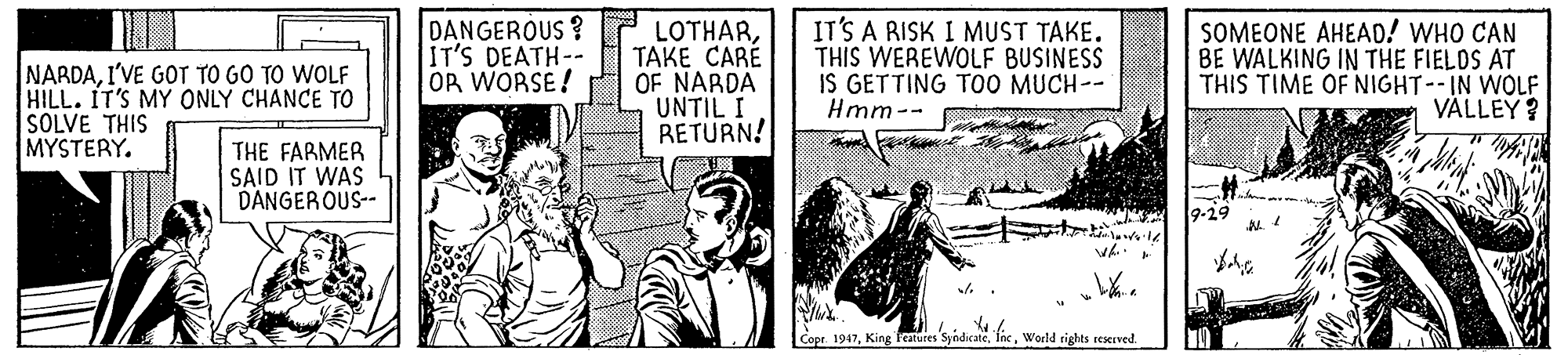 Fictional character OCR: NARDAI'VE GOT TO GO TO WOLF HILL. IT'S MY ONLY CHANCE TO SOLVE THIS MYSTERY. DANGEROUS ? IT'S DEATH-- OR WORSE! LOTHARTAKE CARÉ OF NARDA UNTIL I RETURN! IT'S A RISK I MUST TAKE. THIS WEREWOLF BUSINESS IS GETTING T00 MUCH-- Hmm-- SOMEONE AHEAD! WHO CAN BE WALKING IN THE FIELOS AT THIS TIME OF NIGHT--IN WOLF VÄLLEY ? THE FARMER SAID IT WAS DANGEROUS-- Copr. 1947World rights reserved. NARDAI'VE GOT TO GO TO WOLF HILL. IT'S MY ONLY CHANCE TO SOLVE THIS MYSTERY. DANGEROUS ? IT'S DEATH-- OR WORSE! LOTHARTAKE CARÉ OF NARDA UNTIL I RETURN! IT'S A RISK I MUST TAKE. THIS WEREWOLF BUSINESS IS GETTING T00 MUCH-- Hmm-- SOMEONE AHEAD! WHO CAN BE WALKING IN THE FIELOS AT THIS TIME OF NIGHT--IN WOLF VÄLLEY ? THE FARMER SAID IT WAS DANGEROUS-- Copr. 1947King Fcatures SyndicateWorld rights reserved.