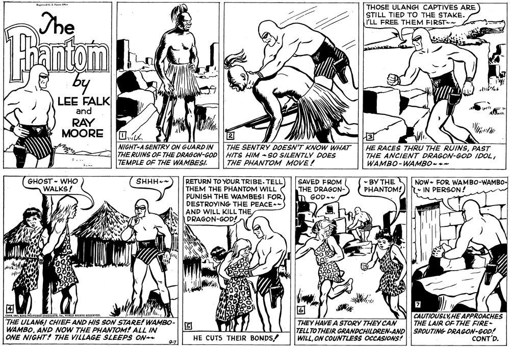 Style OCR: edSa O The THOSE ULANGI CAPTIVES ARE STILL TIED TO THE STAKE. I'LL FREE THEM FIRST by LEE FALK and RAY MOORE NIGHT-A SENTRY ON GUARD IN THE RUINS OF THE DRAGON-GOD HITS HIM - SO SILENTLY DOES TEMPLE OF THE WAMBESI. 3 HE RACES THRU THE RUINSPAST THE ANCIENT DRAGON-GOD IDOLWAMBO-WAMBO-- THE SENTRY DOESN'T KNOW WHAT THE PHANTOM MOVE! • BY THE PHANTOM! SHHH RETURN TO YOUR TRIBE. TELL THEM THE PHANTOM WILL PUNISH THE WAMBESI FOR DESTROYING THE PEACE AND WILL KILL THE DRAGON-GOD! GHOST - WHO WALKS! SAVED FROM THE DRAGON- Now- FOR WAMBO-WAMBO- IN PERSON! n GOD ? COFR INTWO REAERVED THE ULANGI CHIEF AND HIS SON STARE! WAMBO- WAMBOAND NOW THE PHANTOM! ALL IN ONE NIGHT! THE VILLAGE SLEEPS ON CAUTIOUSLYHE APPROACHES THE LAIR OF THE FIRE- TELLTO THEIR GRANDCHILDREN-AND SROUTING DRAGON-GOD! CONT'D. THEY HAVE A STORY THEY CAN HE CUTS THEIR BONDS/ WILLON COUNTLESS OCCASIONS! 97 edSa O The THOSE ULANGI CAPTIVES ARE STILL TIED TO THE STAKE. I'LL FREE THEM FIRST by LEE FALK and RAY MOORE NIGHT-A SENTRY ON GUARD IN THE RUINS OF THE DRAGON-GOD HITS HIM - SO SILENTLY DOES TEMPLE OF THE WAMBESI. 3 HE RACES THRU THE RUINSPAST THE ANCIENT DRAGON-GOD IDOLWAMBO-WAMBO-- THE SENTRY DOESN'T KNOW WHAT THE PHANTOM MOVE! • BY THE PHANTOM! SHHH RETURN TO YOUR TRIBE. TELL THEM THE PHANTOM WILL PUNISH THE WAMBESI FOR DESTROYING THE PEACE AND WILL KILL THE DRAGON-GOD! GHOST - WHO WALKS! SAVED FROM THE DRAGON- Now- FOR WAMBO-WAMBO- IN PERSON! n GOD ? COFR INTKINGATUE STABICATEWO REAERVED THE ULANGI CHIEF AND HIS SON STARE! WAMBO- WAMBOAND NOW THE PHANTOM! ALL IN ONE NIGHT! THE VILLAGE SLEEPS ON CAUTIOUSLYHE APPROACHES THE LAIR OF THE FIRE- TELLTO THEIR GRANDCHILDREN-AND SROUTING DRAGON-GOD! CONT'D. THEY HAVE A STORY THEY CAN HE CUTS THEIR BONDS/ WILLON COUNTLESS OCCASIONS! 97
