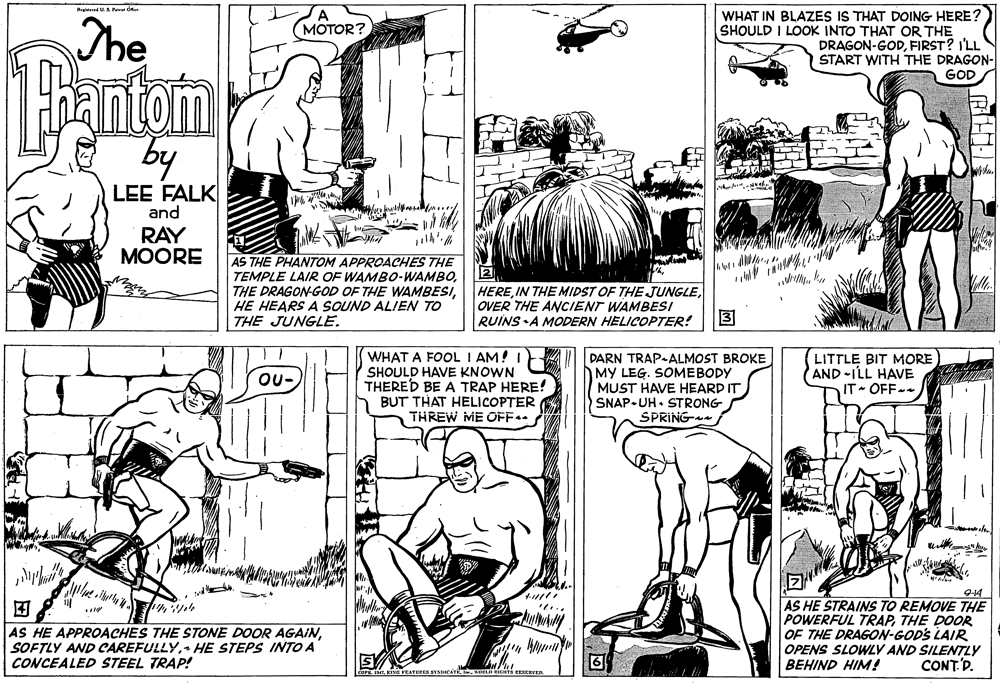 Mammal OCR: RleedUA Pe der SA (MOTOR? The WHAT IN BLAZES IS THAT DOING HERE? SHOULD I LOOK INTO THAT OR THE DRAGON-GODFIRST? I'LL START WITH THE DRAGON- GOD Bantom by LEE FALK and RAY MOORE AS THE PHANTOM APPROACHES THE TEMPLE LAIR OF WAMBO-WAMBOHE HEARS A SOUND ALIEN TO THE JUNGLE. 2 HEREOVER THE ANCIENT WAMBESI RUINS •A MODERN HELICOPTER! ? WHAT A FOOL I AM! I SHOULD HAVE KNOWN THERED BE A TRAP HERE! BUT THAT HELICOPTER THREW ME OFF.. DARN TRAP-ALMOST BROKE MY LEG. SOMEBODY MUST HAVE HEARD IT SNAP-UH• STRONG SPRING- LITTLE BIT MORE AND ILL HAVE IT- OFF- OU- 9-14 AS HE STRAINS TO REMOVE THE POWERFUL TRAPTHE DOOR OF THE DRAGON-GODS LAIR OPENS SLOWLY AND SILENTLY CONT.D. ? AS HE APPROACHES THE STONE DOOR AGAIN+ HE STEPS INTO A CONCEALED STEEL TRAP! 6 BEHIND HIM! RleedUA Pe der SA (MOTOR? The WHAT IN BLAZES IS THAT DOING HERE? SHOULD I LOOK INTO THAT OR THE DRAGON-GODFIRST? I'LL START WITH THE DRAGON- GOD Bantom by LEE FALK and RAY MOORE AS THE PHANTOM APPROACHES THE TEMPLE LAIR OF WAMBO-WAMBOTHE DRAGON-GOD OF THE WAMBESIHE HEARS A SOUND ALIEN TO THE JUNGLE. 2 HEREIN THE MIDST OF THE JUNGLEOVER THE ANCIENT WAMBESI RUINS •A MODERN HELICOPTER! ? WHAT A FOOL I AM! I SHOULD HAVE KNOWN THERED BE A TRAP HERE! BUT THAT HELICOPTER THREW ME OFF.. DARN TRAP-ALMOST BROKE MY LEG. SOMEBODY MUST HAVE HEARD IT SNAP-UH• STRONG SPRING- LITTLE BIT MORE AND ILL HAVE IT- OFF- OU- 9-14 AS HE STRAINS TO REMOVE THE POWERFUL TRAPTHE DOOR OF THE DRAGON-GODS LAIR OPENS SLOWLY AND SILENTLY CONT.D. ? AS HE APPROACHES THE STONE DOOR AGAINSOFTLY AND CAREFULLY+ HE STEPS INTO A CONCEALED STEEL TRAP! 6 BEHIND HIM!