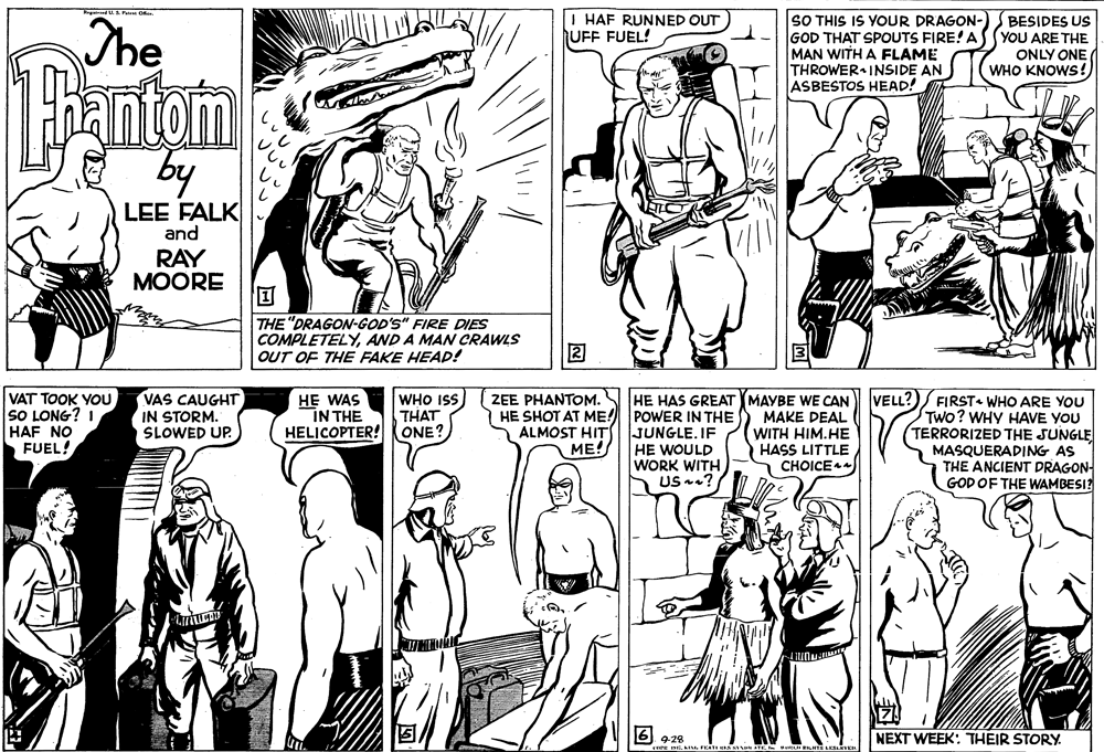 Organism OCR: The | HAF RUNNED OUT UFF FUEL! SO THIS IS YOUR DRAGON- GOD THAT SPOUTS FIRE! A MAN WITH A FLAME THROWER INSIDE AN ASBESTOS HEAD! BESIDES US YOU ARE THE ONLY ONE WHO KNOWS! Bantom LEE FALK and RAY MOORE THE "DRAGON-GOD'S" FIRE DIES COMPLETELYAND A MAN CRAWLS OUT OF THE FAKE HEAD! VAS CAUGHT IN STORM. SLOWED UP. WHO ISS ZEE PHANTOM. VAT TOOK YOU SO LONG? I HAF NO FUEL! HE WAS VELL? HE HAS GREAT MAYBE WE CAN MAKE DEAL WITH HIM.HE HASS LITTLECHOICE4 FIRST WHO ARE YOU Two? WHY HAVE YOU TERRORIZED THE SUNGLE MASQUERADING AS THE ANCIENT DRAGON- GOD OF THE WAMBESI? IN THE THAT | HE SHOT AT ME! POWER IN THE JUNGLE. IF HE WOULD WORK WITH US ? HELICOPTER! ONE? ALMOST HIT ME! 6 928 NEXT WEEK: THEIR STORY The | HAF RUNNED OUT UFF FUEL! SO THIS IS YOUR DRAGON- GOD THAT SPOUTS FIRE! A MAN WITH A FLAME THROWER INSIDE AN ASBESTOS HEAD! BESIDES US YOU ARE THE ONLY ONE WHO KNOWS! Bantom LEE FALK and RAY MOORE THE "DRAGON-GOD'S" FIRE DIES COMPLETELYAND A MAN CRAWLS OUT OF THE FAKE HEAD! VAS CAUGHT IN STORM. SLOWED UP. WHO ISS ZEE PHANTOM. VAT TOOK YOU SO LONG? I HAF NO FUEL! HE WAS VELL? HE HAS GREAT MAYBE WE CAN MAKE DEAL WITH HIM.HE HASS LITTLECHOICE4 FIRST WHO ARE YOU Two? WHY HAVE YOU TERRORIZED THE SUNGLE MASQUERADING AS THE ANCIENT DRAGON- GOD OF THE WAMBESI? IN THE THAT | HE SHOT AT ME! POWER IN THE JUNGLE. IF HE WOULD WORK WITH US ? HELICOPTER! ONE? ALMOST HIT ME! 6 928 NEXT WEEK: THEIR STORY
