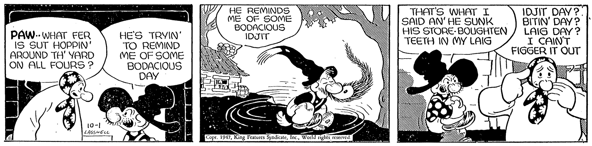 Visual arts OCR: PAW.. WHAT FER IS SUT HOPPIN' AROUND TH' YARD ON ALL FOURS ? HE'S TRYIN' TO REMIND ME OF SOME BODACIOUS DAY HE REMINDS ME OF SOME BODACIOUS THAT'S WHAT I SAID AN' HE SUNK HIS STORE-BOUGHTEN TEETH IN MY LAIG IDJIT DAY? BITIN' DAY? LAIG DAY? I CAIN'T FIGGER IT OUT IDJIT 10-1 |LASSWEO Copr. 1947World rights reservel PAW.. WHAT FER IS SUT HOPPIN' AROUND TH' YARD ON ALL FOURS ? HE'S TRYIN' TO REMIND ME OF SOME BODACIOUS DAY HE REMINDS ME OF SOME BODACIOUS THAT'S WHAT I SAID AN' HE SUNK HIS STORE-BOUGHTEN TEETH IN MY LAIG IDJIT DAY? BITIN' DAY? LAIG DAY? I CAIN'T FIGGER IT OUT IDJIT 10-1 |LASSWEO Copr. 1947King Features SyndicateWorld rights reservel