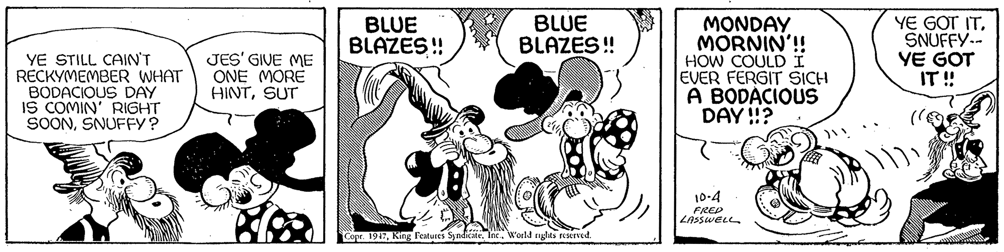 Sharing OCR: BLUE BLAZES! MONDAY MORNIN'! HOW COULDI EVER FERGIT SICH A BODÁCIOUS DAY !!? YE GOT ITSNUFFY.- YE GOT IT ! BLUE BLAZES ! YE STILL CAIN'T RECKYMEMBER WHAT BODACIOUS DAY IS COMIN' RIGHT SOONSNUFFY? JES' GIVE ME ONE MORE HINTSUT 10-4 FRED LASSWELL Copr. 1947Inc. World rnglits reserved. BLUE BLAZES! MONDAY MORNIN'! HOW COULDI EVER FERGIT SICH A BODÁCIOUS DAY !!? YE GOT ITSNUFFY.- YE GOT IT ! BLUE BLAZES ! YE STILL CAIN'T RECKYMEMBER WHAT BODACIOUS DAY IS COMIN' RIGHT SOONSNUFFY? JES' GIVE ME ONE MORE HINTSUT 10-4 FRED LASSWELL Copr. 1947King l'eatures SyndicateInc. World rnglits reserved.
