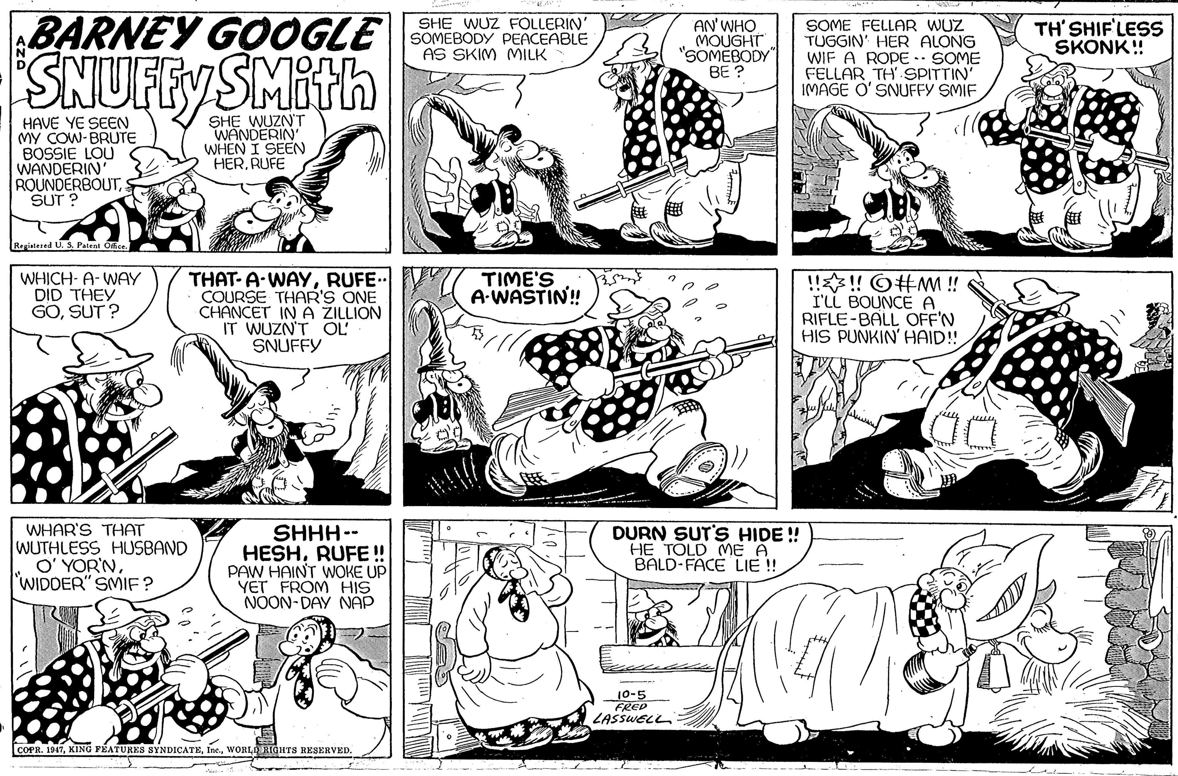 Style OCR: BARNEY GOOGLE SNUFFYSMith SHE WUZ FOLLERIN' SOMEBODY PEACEABLE AS SKIM MILK AN' WHO (MOUGHT "SOMEBODY" BE ? SOME FELLAR WUZ TUGGIN' HER ALONG WIF A ROPE .. SOME FELLAR TH' SPITTIN' IMAGE O' SNUFFY SMIF TH' SHIF'LESS SKONK! HAVE YE SEEN MY COW-BRUTE BOSSIE LOU WANDERIN ROUNDERBOUT SUT ? SHE WUZN'T WANDERIN WHEN I SEEN HERRUFE Registesed U. SPatent O THAT-A-WAYRUFE. COURSE THAR'S ONE CHANCET IN A ZILLION IT WUZN'T OL' SNUFFY TIME'S A-WASTIN'! WHICH- A-WAY DID THEY GOSUT ? !!!! O#MM ! I'LL BOUNCE A RIFLE-BALL OFF'N HIS PUNKIN' HAID! WHAR'S THAT WUTHLESS HUSBAND O' YOR'NWIDDER" SMIF? SHHH-- HESHRUFE! PAW HAINT WOKE UP YET FROM HIS NOON-DAY NAP DURN SUT'S HIDE ! HE TÓLD ME A BALD-FACE LIE ! 10-5 FREP LASSWELL COPR. 1947WORLE RIGHTS RESERVED. BARNEY GOOGLE SNUFFYSMith SHE WUZ FOLLERIN' SOMEBODY PEACEABLE AS SKIM MILK AN' WHO (MOUGHT "SOMEBODY" BE ? SOME FELLAR WUZ TUGGIN' HER ALONG WIF A ROPE .. SOME FELLAR TH' SPITTIN' IMAGE O' SNUFFY SMIF TH' SHIF'LESS SKONK! HAVE YE SEEN MY COW-BRUTE BOSSIE LOU WANDERIN ROUNDERBOUT SUT ? SHE WUZN'T WANDERIN WHEN I SEEN HERRUFE Registesed U. SPatent O THAT-A-WAYRUFE. COURSE THAR'S ONE CHANCET IN A ZILLION IT WUZN'T OL' SNUFFY TIME'S A-WASTIN'! WHICH- A-WAY DID THEY GOSUT ? !!!! O#MM ! I'LL BOUNCE A RIFLE-BALL OFF'N HIS PUNKIN' HAID! WHAR'S THAT WUTHLESS HUSBAND O' YOR'NWIDDER" SMIF? SHHH-- HESHRUFE! PAW HAINT WOKE UP YET FROM HIS NOON-DAY NAP DURN SUT'S HIDE ! HE TÓLD ME A BALD-FACE LIE ! 10-5 FREP LASSWELL COPR. 1947KING FÉATURES SYNDICATEWORLE RIGHTS RESERVED.