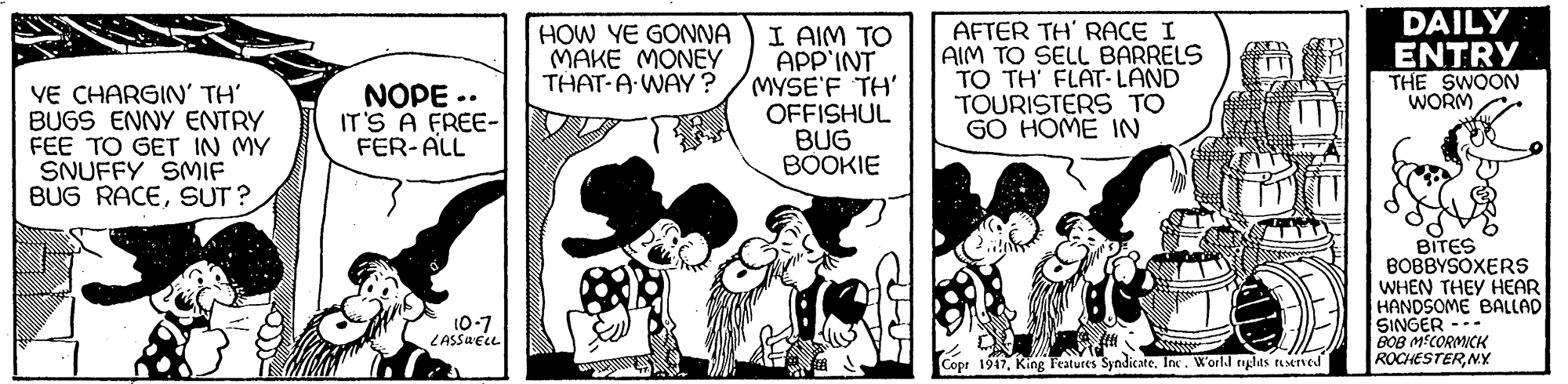 Monochrome OCR: DAILY I AIM TO APP'INT MYSE'F TH' OFFISHUL BUG BOOKIE AFTER TH' RACE I AIM TO SELL BARRELS TO TH' FLAT-LAND TOURISTERS TO GO HOME IN HOW YE GONNA MAKE MONEY THAT-A WAY? ENTRY THE SWOON WORM YE CHARGIN' TH' BUGS ENNY ENTRY FEE TO GET IN MY SNUFFY SMIF BUG RACESUT ? NOPE .. IT'S A FREE- FER-ALL BITES BOBBYSOXERS WHEN THEY HEAR HANDSOME BALLAD SINGER -- BOB MECORMICK ROCHESTERNY 10-7 LASSAELL Copr 1917Inc. World tghts ruserved DAILY I AIM TO APP'INT MYSE'F TH' OFFISHUL BUG BOOKIE AFTER TH' RACE I AIM TO SELL BARRELS TO TH' FLAT-LAND TOURISTERS TO GO HOME IN HOW YE GONNA MAKE MONEY THAT-A WAY? ENTRY THE SWOON WORM YE CHARGIN' TH' BUGS ENNY ENTRY FEE TO GET IN MY SNUFFY SMIF BUG RACESUT ? NOPE .. IT'S A FREE- FER-ALL BITES BOBBYSOXERS WHEN THEY HEAR HANDSOME BALLAD SINGER -- BOB MECORMICK ROCHESTERNY 10-7 LASSAELL Copr 1917King Features SyndicateInc. World tghts ruserved