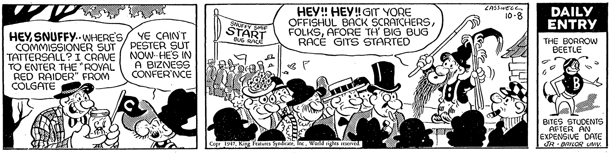 Line art OCR: ZASSIvEce HEY! HEY!GIT YORE OFFISHUL BACK SCRATCHERSAFORE TH' BIG BUG RACE GITS STARTED DAILY ENTRY 10-8 SNUFFY SMIF START BUG RACE HEYSNUFFY..WHERE'S COMMISSIONER SUT TATTERSALL?I CRAVE TO ENTER THE "ROYAL RED RAIDER" FROM COLGATE YE CAINT PESTER SUT NOW HE'S IN A BIZNESS CONFER'NCE THE BORROW BEETLE BITES STUDENTS AFTER AN EXPENSIVE DATE JR BAYLOR Uwv. Cope 1947World rights rescrved. ZASSIvEce HEY! HEY!GIT YORE OFFISHUL BACK SCRATCHERSAFORE TH' BIG BUG RACE GITS STARTED DAILY ENTRY 10-8 SNUFFY SMIF START BUG RACE HEYSNUFFY..WHERE'S COMMISSIONER SUT TATTERSALL?I CRAVE TO ENTER THE "ROYAL RED RAIDER" FROM COLGATE YE CAINT PESTER SUT NOW HE'S IN A BIZNESS CONFER'NCE THE BORROW BEETLE BITES STUDENTS AFTER AN EXPENSIVE DATE JR BAYLOR Uwv. Cope 1947King Features SyndicateWorld rights rescrved.