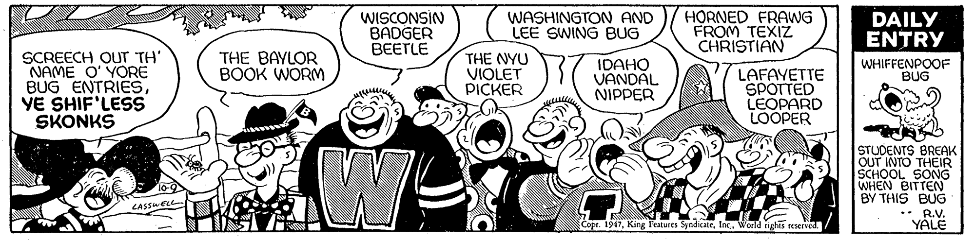 Organism OCR: WISCONSIN BADGER BEETLE WASHINGTON AND LEE SWING BUG HORNED FRAWG FROM TEXIZ CHRISTIAN DAILY ENTRY SCREECH OUT TH' NAME O' YORE BUG ENTRIESVE SHIF'LESS SKONKS THE NYU VIOLET PICKER THE BAYLOR BOOK WORM IDAHO VANDAL NIPPER WHIFFENPOOF BUG LAFAYETTE SPOTTED LEOPARD LOOPER www STUDENTS BREAK OUT INTO THEIR SCHOOL SONG WHEN BITTEN BY THIS BUG .• R.V. YÁLE CASSWELL Copr. 1947World rights reserved. WISCONSIN BADGER BEETLE WASHINGTON AND LEE SWING BUG HORNED FRAWG FROM TEXIZ CHRISTIAN DAILY ENTRY SCREECH OUT TH' NAME O' YORE BUG ENTRIESVE SHIF'LESS SKONKS THE NYU VIOLET PICKER THE BAYLOR BOOK WORM IDAHO VANDAL NIPPER WHIFFENPOOF BUG LAFAYETTE SPOTTED LEOPARD LOOPER www STUDENTS BREAK OUT INTO THEIR SCHOOL SONG WHEN BITTEN BY THIS BUG .• R.V. YÁLE CASSWELL Copr. 1947King Features SyndicateWorld rights reserved.
