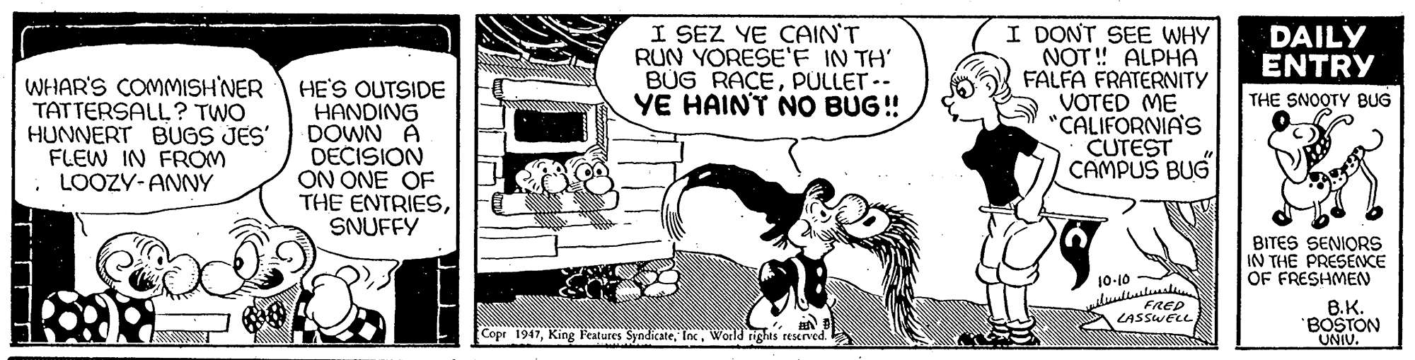 Comics OCR: I SEZ YE ÇAIN'T RUN YORESE'F IN TH' BÜG RAÇEPULLET-- YE HAINT NO BUG! I DONT SEE WHY NOT ! ALPHA FALFA FRATERNITY VOTED ME "CALIFORNIA'S CUTEST CAMPUS BUG DAILY ENTRY WHAR'S COMMISH'NER TATTERSALL ? TWO HUNNERT BUGS JES' FLEW IN FROM LOOZY-ANNY HE'S OUTSIDE HANDING DOWN A DECISION ON ONE OF THE ENTRIESSNUFFY THE SNOOTY BUG BITES SENIORS IN THE PRESENCE OF FRESHMEN 10-10 luullill FRED B.K. BOSTON UNIU. Copr 1947World rights reserved. I SEZ YE ÇAIN'T RUN YORESE'F IN TH' BÜG RAÇEPULLET-- YE HAINT NO BUG! I DONT SEE WHY NOT ! ALPHA FALFA FRATERNITY VOTED ME "CALIFORNIA'S CUTEST CAMPUS BUG DAILY ENTRY WHAR'S COMMISH'NER TATTERSALL ? TWO HUNNERT BUGS JES' FLEW IN FROM LOOZY-ANNY HE'S OUTSIDE HANDING DOWN A DECISION ON ONE OF THE ENTRIESSNUFFY THE SNOOTY BUG BITES SENIORS IN THE PRESENCE OF FRESHMEN 10-10 luullill FRED B.K. BOSTON UNIU. Copr 1947King Features SyndicateWorld rights reserved.