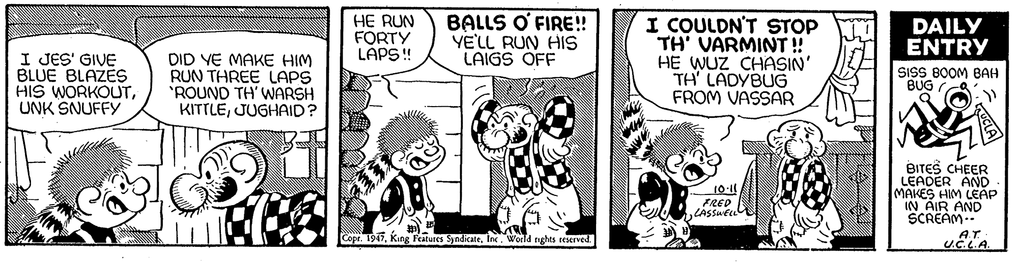 Font OCR: HE RUN FORTY LAPS ! BALLS O' FIRE! YE'LL RUN HIS LAIGS OFF I COULDN'T STOP TH' VARMINT ! HE WUZ CHASIN' TH' LADYBUG FROM VASSAR DAILY ENTRY I JES' GIVE BLUE BLAZES HIS WORKOUTUNK SNUFFY DID YE MAKE HIM RUN THREE LAPS 'ROUND TH' WwARSH KITTLEJUGHAID? SISS BOOM BAH BUG 10-11 FRED LASSUEL BITES CHEER LEADER AND MAKES HIM LEAP IN AIR AND SCREAM.- AT Copr. 1947World nghts reserved. HE RUN FORTY LAPS ! BALLS O' FIRE! YE'LL RUN HIS LAIGS OFF I COULDN'T STOP TH' VARMINT ! HE WUZ CHASIN' TH' LADYBUG FROM VASSAR DAILY ENTRY I JES' GIVE BLUE BLAZES HIS WORKOUTUNK SNUFFY DID YE MAKE HIM RUN THREE LAPS 'ROUND TH' WwARSH KITTLEJUGHAID? SISS BOOM BAH BUG 10-11 FRED LASSUEL BITES CHEER LEADER AND MAKES HIM LEAP IN AIR AND SCREAM.- AT Copr. 1947King Features SyndicateWorld nghts reserved.