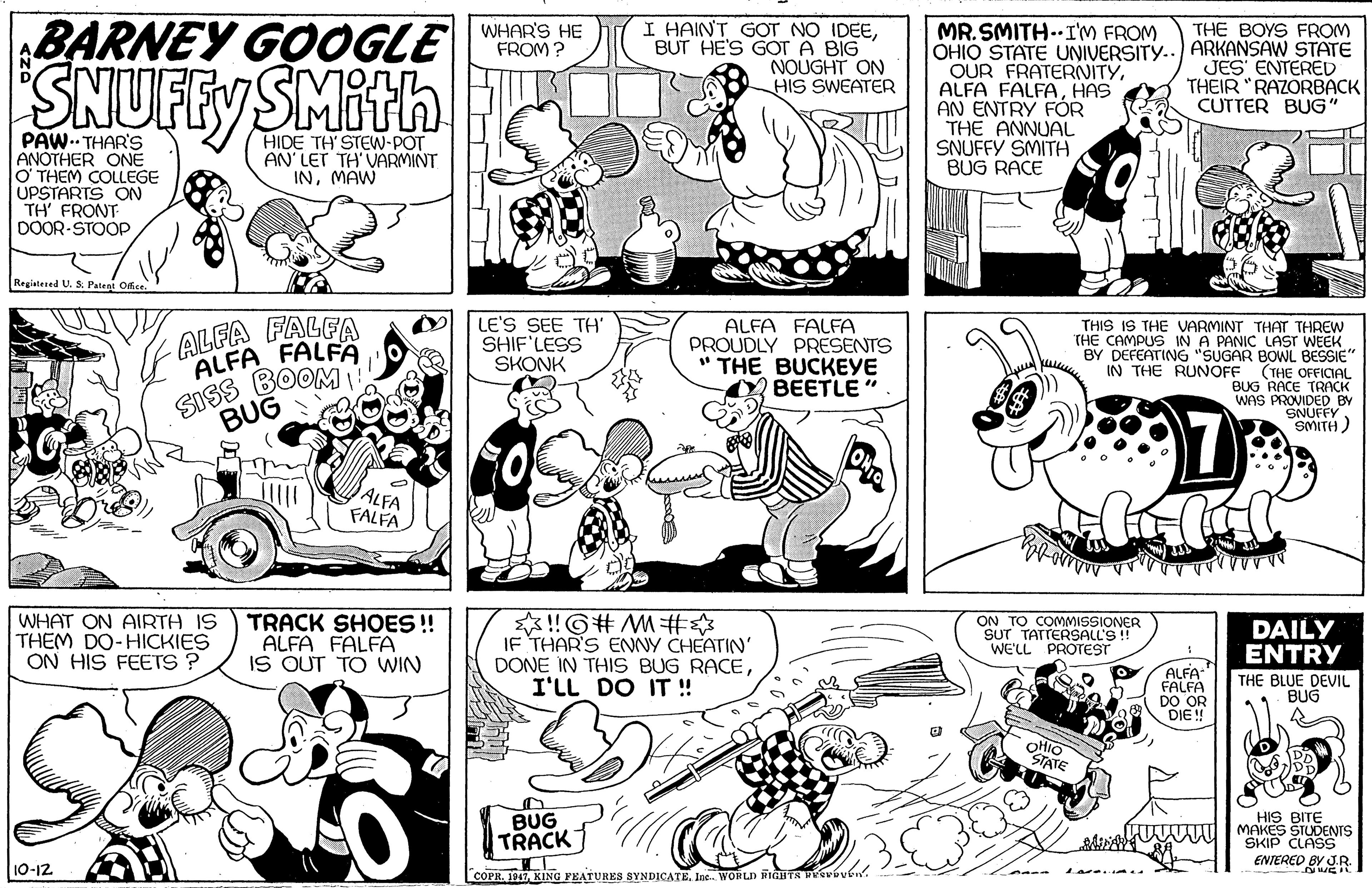 Black OCR: BARNEY GOOGLE I HAINT GOT NO IDEEBUT HE'S GOT A BIG NOUGHT ON HIS SWEATER WHAR'S HE FROM ? MR. SMITH..I'M FROM OHIO STATE UNIVERSITY.. ARKANSAW STATE OUR FRATERNITYHAS AN ENTRY FÓR THE ANNUAL SNUFFY SMITH BUG RACE THE BOYS FROM SNUFFY SMith JES' ENTERED THEIR "RAZORBACK CUTTER BUG" PAW. THAR'S ANOTHER ONE O THEM COLLEGE UPSTARTS ON TH' FRONT DOOR-STOOP HIDE TH' STEW-POT AN' LET TH'VARMINT INMAW Registered U. S Patent Ofce. ALFA FALFA ALFA FALFA SISS BOOM LE'S SEE TH' SHIF'LESS SKONK ALFA FALFA PROUDLY PRESENTS " THE BUCKEYE BEETLE" THIS IS THE VARMINT THAT THREW THE CAMPUS IN A PANIC LAST WEEK BY DEFEATING "SUGAR BOWL BESSIE" (THE OFFICIAL BUG RACE TRACK WAS PROVIDED BY SNUFFY. SMITH) IN THE RUNOFF BUG ALFA FALFA WHAT ON AIRTH IS THÊM DO-HICKIES ON HIS FEETS ? TRACK SHOES!! ALFA FALFA IS OUT TO WIN !G# M# IF THARS ENNY CHEATIN' DONE IN THIS BUG RACEI'LL DO IT ! ON TO COMMISSIONER SUT TATTERSALL'S ! WE'LL PROTEST DAILY ENTRY ALFA FALFA DO OR DIE ! THE BLUE DEVIL BUG OHIO STATE BUG TRACK HIS BITE L U MAKES STUDENTS SKIP ENTERED BY R 10-12 COPR. 1947KINO FEATURES SYNDICATE. Ine. WORLD AITR Pvoven. BARNEY GOOGLE I HAINT GOT NO IDEEBUT HE'S GOT A BIG NOUGHT ON HIS SWEATER WHAR'S HE FROM ? MR. SMITH..I'M FROM OHIO STATE UNIVERSITY.. ARKANSAW STATE OUR FRATERNITYALFA FALFAHAS AN ENTRY FÓR THE ANNUAL SNUFFY SMITH BUG RACE THE BOYS FROM SNUFFY SMith JES' ENTERED THEIR "RAZORBACK CUTTER BUG" PAW. THAR'S ANOTHER ONE O THEM COLLEGE UPSTARTS ON TH' FRONT DOOR-STOOP HIDE TH' STEW-POT AN' LET TH'VARMINT INMAW Registered U. S Patent Ofce. ALFA FALFA ALFA FALFA SISS BOOM LE'S SEE TH' SHIF'LESS SKONK ALFA FALFA PROUDLY PRESENTS " THE BUCKEYE BEETLE" THIS IS THE VARMINT THAT THREW THE CAMPUS IN A PANIC LAST WEEK BY DEFEATING "SUGAR BOWL BESSIE" (THE OFFICIAL BUG RACE TRACK WAS PROVIDED BY SNUFFY. SMITH) IN THE RUNOFF BUG ALFA FALFA WHAT ON AIRTH IS THÊM DO-HICKIES ON HIS FEETS ? TRACK SHOES!! ALFA FALFA IS OUT TO WIN !G# M# IF THARS ENNY CHEATIN' DONE IN THIS BUG RACEI'LL DO IT ! ON TO COMMISSIONER SUT TATTERSALL'S ! WE'LL PROTEST DAILY ENTRY ALFA FALFA DO OR DIE ! THE BLUE DEVIL BUG OHIO STATE BUG TRACK HIS BITE L U MAKES STUDENTS SKIP ENTERED BY R 10-12 COPR. 1947KINO FEATURES SYNDICATE. Ine. WORLD AITR Pvoven.