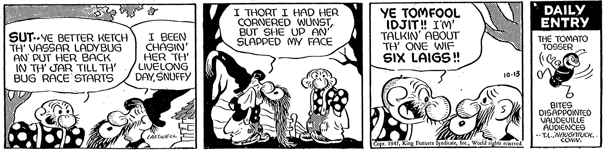 Art OCR: SUT..YE BETTER KETCH TH' VASSAR LADYBUG AN PUT HER BACK IN TH' JAR TILL TH' BUG RACE STARTS I BEEN CHASIN' HER TH' LIVELONG DAYSNUFFY I THORT I HAD HER CORNERED WUNSTBUT SHE UP AN SLAPPED MY FACE YE TOMFOOL IDJIT! I'M' TALKIN' ABOUT TH' ONE WIF SIX LAIGS! DAILY ENTRY THE TOMATO TOSSER 10-13 BITES DISÁPPOINTEÓ VAUDEVILLE AUDIENCES -- T.L.LASSWELL CONN. Copr. 1947World tights teserved. SUT..YE BETTER KETCH TH' VASSAR LADYBUG AN PUT HER BACK IN TH' JAR TILL TH' BUG RACE STARTS I BEEN CHASIN' HER TH' LIVELONG DAYSNUFFY I THORT I HAD HER CORNERED WUNSTBUT SHE UP AN SLAPPED MY FACE YE TOMFOOL IDJIT! I'M' TALKIN' ABOUT TH' ONE WIF SIX LAIGS! DAILY ENTRY THE TOMATO TOSSER 10-13 BITES DISÁPPOINTEÓ VAUDEVILLE AUDIENCES -- T.L.LASSWELL CONN. Copr. 1947King Features SyndicateWorld tights teserved.