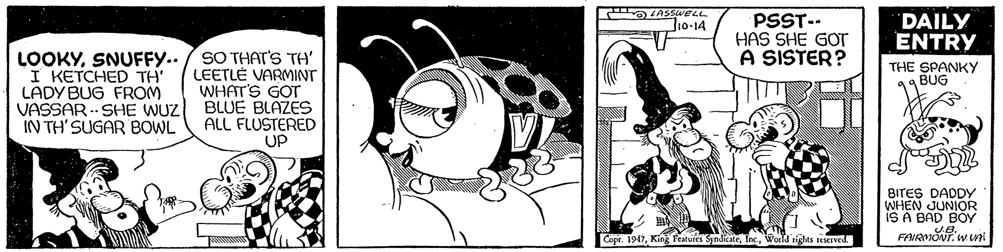 Design OCR: OLASSWELL Jio-14 PSST-- HAS SHE GOT A SISTER? DAILY ENTRY LOOKYSNUFFY.. I KETCHED TH' LADY BUG FROM VASSAR .- SHE WUZ IN TH'SUGAR BOWL SO THAT'S TH' LEETLÉ VARMINT WHAT'S GOT BLUE BLAZES ALL FLUSTERED UP THE SPANKY BUG BITES DADDY WHEN JUNIOR iS A BAD BOY FAIRVONTW ni Copr. 1947World rights reserved. OLASSWELL Jio-14 PSST-- HAS SHE GOT A SISTER? DAILY ENTRY LOOKYSNUFFY.. I KETCHED TH' LADY BUG FROM VASSAR .- SHE WUZ IN TH'SUGAR BOWL SO THAT'S TH' LEETLÉ VARMINT WHAT'S GOT BLUE BLAZES ALL FLUSTERED UP THE SPANKY BUG BITES DADDY WHEN JUNIOR iS A BAD BOY FAIRVONTW ni Copr. 1947King Features SyndicateWorld rights reserved.