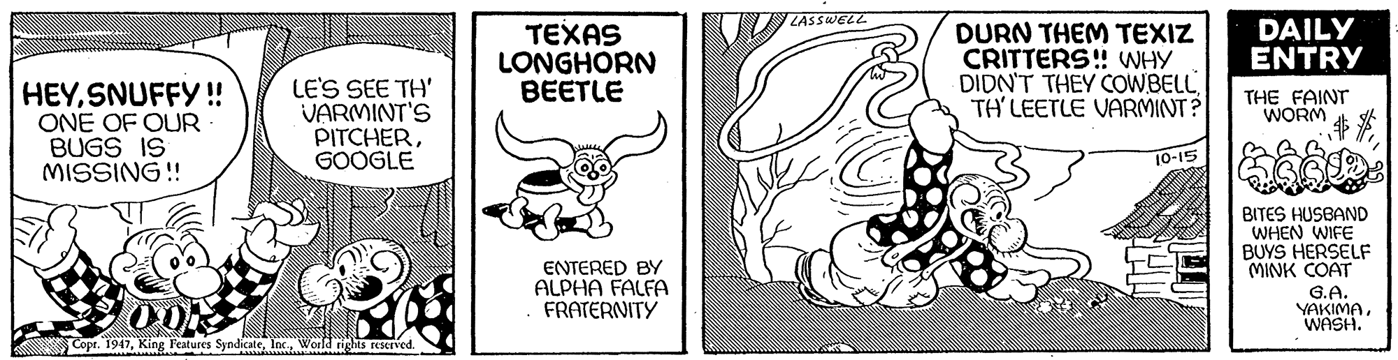 Rectangle OCR: ZASSWELL ???AS LONGHORN BEETLE DURN THEM TEXIZ CRITTERS! WHY DIDN'T THEY COWBELL TH'LEETLE VARMINT? DAILY ENTRY HEYSNUFFY!! ONE OF OUR BUGS IS MISSING!! LE'S SEE TH' VARMINT'S PITCHERGOOGLE THE FAINT WORM 10-15 BITES HUSBAND WHEN WIFE BUYS HERSELF MINK COAT G.A. YAKIMAWASH. ENTERED BY ALPHA FALFA . FRATERNITY Copr. 1947Worldrights reserved. ZASSWELL ???AS LONGHORN BEETLE DURN THEM TEXIZ CRITTERS! WHY DIDN'T THEY COWBELL TH'LEETLE VARMINT? DAILY ENTRY HEYSNUFFY!! ONE OF OUR BUGS IS MISSING!! LE'S SEE TH' VARMINT'S PITCHERGOOGLE THE FAINT WORM 10-15 BITES HUSBAND WHEN WIFE BUYS HERSELF MINK COAT G.A. YAKIMAWASH. ENTERED BY ALPHA FALFA . FRATERNITY Copr. 1947King F'eatures SyndicateWorldrights reserved.