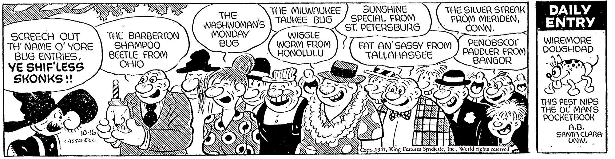 Comic book OCR: SUNSHINE SPECIAL FROM ST. PETERSBURG THE SILVER STREAK FRÓM MERIDENCONN. DAILY ENTRY THE MILWAUKEE THE WASHWOMAN'S TAUKEE BUG MONDAY BUG SCREECH OUT TH NAME O' YORE BUG ENTRIESYE SHIF'LESS SKONKS !! THE BARBERTON SHAMPOO BEETLE FROM OHIO WIGGLE WORM FROM HONOLULU FAT AN' SASSY FROM TALLAHASSEE PENOBSCOT PADDLER FROM BANGOR WIREMORE DOUGHDAD THIS PEST NIPS THE OL MANS POCKETBOOK A.B. SANTA CLARA UNIV. 10-16 Assu ELL Copt1947World tigles reserve SUNSHINE SPECIAL FROM ST. PETERSBURG THE SILVER STREAK FRÓM MERIDENCONN. DAILY ENTRY THE MILWAUKEE THE WASHWOMAN'S TAUKEE BUG MONDAY BUG SCREECH OUT TH NAME O' YORE BUG ENTRIESYE SHIF'LESS SKONKS !! THE BARBERTON SHAMPOO BEETLE FROM OHIO WIGGLE WORM FROM HONOLULU FAT AN' SASSY FROM TALLAHASSEE PENOBSCOT PADDLER FROM BANGOR WIREMORE DOUGHDAD THIS PEST NIPS THE OL MANS POCKETBOOK A.B. SANTA CLARA UNIV. 10-16 Assu ELL Copt1947King Features SyndicateWorld tigles reserve