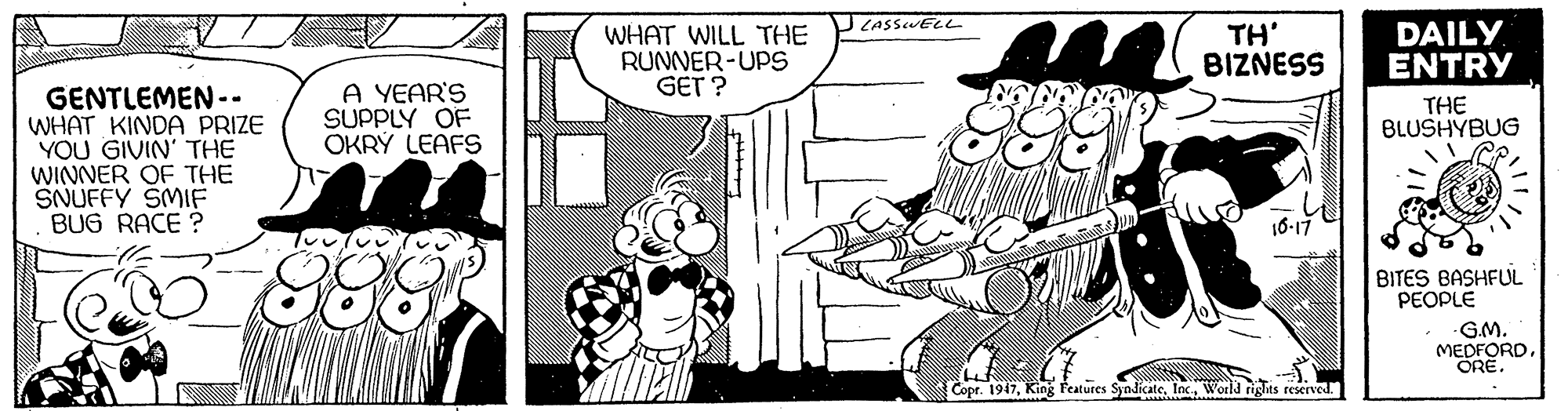Font OCR: JLASSUELL WHAT WILL THE RUNNER-UPS GET ? TH' BIZNESS DAILY ENTRY A YEAR'S SUPPLY OF OKRÝ LEAFS GENTLEMEN -. WHAT KINDA PRIZE YOU GIVIN' THE WINNER OF THE SNUFFY SMIF BUG RACE ? THE BLUSHYBUG 16-17 ????(? BITES BASHFUL PEOPLE GM. MEDFORDORE. 888 Copr. 1947World riglits reserved. JLASSUELL WHAT WILL THE RUNNER-UPS GET ? TH' BIZNESS DAILY ENTRY A YEAR'S SUPPLY OF OKRÝ LEAFS GENTLEMEN -. WHAT KINDA PRIZE YOU GIVIN' THE WINNER OF THE SNUFFY SMIF BUG RACE ? THE BLUSHYBUG 16-17 ???? ( ? BITES BASHFUL PEOPLE GM. MEDFORDORE. 888 Copr. 1947King Features SyndicateWorld riglits reserved.