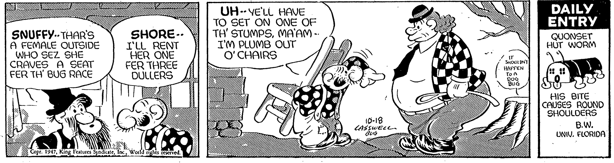 Line OCR: DAILY ENTRY SNUFFY.. THAR'S A FEMALE OUTSIDE WHO SEZ SHE CRAVES A SEAT FER TH' BUG RACE SHORE.. I'LL RENT HER ONE FER THREE DULLERS UH.- YE'LL HAVE TO SET ON ONE OF TH' STUMPSMA'AM-- I'M PLUMB OUT O'CHAIRS QUONSET HÚT WORM HAFTEN To A DOG BUG HIS BITE CAUSES ROUND SHOULDERS 10-18 LASSWELL. B.W. UNIV. FLORIDA Copr. 1947World rights tekrved. DAILY ENTRY SNUFFY.. THAR'S A FEMALE OUTSIDE WHO SEZ SHE CRAVES A SEAT FER TH' BUG RACE SHORE.. I'LL RENT HER ONE FER THREE DULLERS UH.- YE'LL HAVE TO SET ON ONE OF TH' STUMPSMA'AM-- I'M PLUMB OUT O'CHAIRS QUONSET HÚT WORM HAFTEN To A DOG BUG HIS BITE CAUSES ROUND SHOULDERS 10-18 LASSWELL. B.W. UNIV. FLORIDA Copr. 1947King l'eatures SyndicateWorld rights tekrved.