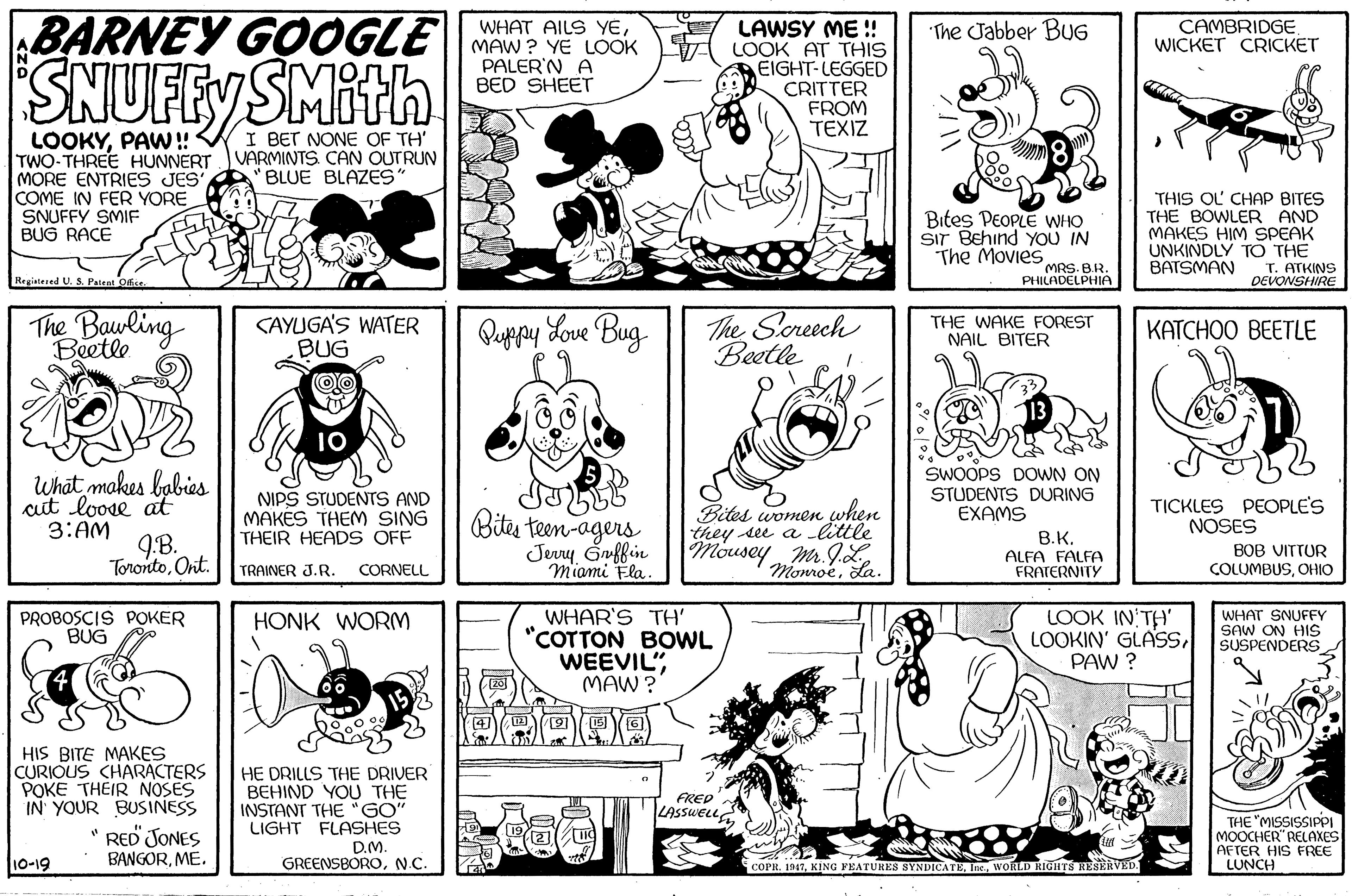 Font OCR: BARNEY GOOGLE|| Mew? YE LOOK LOOK AT THIS CAMBRIDGEWICKET CRICKET WHAT AILS YELAWSY ME !! "The Jabber BuG EIGHT-LEGGED CRITTER FROM TEXIZ PALER'N A BED SHEET SNUFFY SMith I BET NONE OF TH' VARMINTS. CAN OUTRUN BLUE BLAZES" LOOKYPAW!! TWO-THREE HUNNERT MORE ENTRIES JES COME IN FER YORE SNUFFY SMIF BUG RACE Bites PEOPLE WHO Sir Behind YoU IN The Movies THIS OL CHAP BITES THE BOWLER AND MAKES HIM SPEAK UNKINDLY TO THE T. ATKINS DEVONSHIRE MRS. B.R. PHILADELPHIA BATSMAN Registesed U. S. Patent Ofce The Bawling CAYUGA'S WATER BUG Quypy Love Bug. The Screech Beetle THE WAKE FOREST NAIL BITER KATCHOO BEETLE Beetle What makes babies cit loose at 3:AM NIPS STUDENTS AND MAKES THEM SING THEIR HEADS OFF SWOOPS DOWN ON STUDENTS DURING EXAMS TICKLES PECOPLE'S NOSES Bites teen-agers Jery Gnffin miami Fla. Bites women when they see a little Mousey„M. J.L B.K. 9B. TorontoOnit. ALFA FALFA FRATERNITY BOB VITTUR COLUMBUSOHIO TRAINER J.R. CORNELL Momoeda. WHAR'S TH' "COTTON BOWL WEEVIL"MAW ? LOOK IN TH' LOOKIN' GLASSPAW ? WHAT SNUFFY SAW ON HIS SUSPENDERS PROBOSCIS POKER BUG HONK WORM HIS BITE MAKES CURIOUS CHARACTERS POKE THEIR NOSES IN YOUR BUSINESS HE DRILLS THE DRIVER BEHIND YOU THE INSTANT THE "GO" LIGHT FLASHES D.M. FRED LASSWELL. " RED JONES BANGORME. THE "MISSISSIPPI MOOCHER" RELAXES AFTER HIS FREE LUNCH 10-19 GREENSBORON.C. COPR. 1917WORRLD RIGHTS RESERVED BARNEY GOOGLE|| Mew? YE LOOK LOOK AT THIS CAMBRIDGEWICKET CRICKET WHAT AILS YELAWSY ME !! "The Jabber BuG EIGHT-LEGGED CRITTER FROM TEXIZ PALER'N A BED SHEET SNUFFY SMith I BET NONE OF TH' VARMINTS. CAN OUTRUN BLUE BLAZES" LOOKYPAW!! TWO-THREE HUNNERT MORE ENTRIES JES COME IN FER YORE SNUFFY SMIF BUG RACE Bites PEOPLE WHO Sir Behind YoU IN The Movies THIS OL CHAP BITES THE BOWLER AND MAKES HIM SPEAK UNKINDLY TO THE T. ATKINS DEVONSHIRE MRS. B.R. PHILADELPHIA BATSMAN Registesed U. S. Patent Ofce The Bawling CAYUGA'S WATER BUG Quypy Love Bug. The Screech Beetle THE WAKE FOREST NAIL BITER KATCHOO BEETLE Beetle What makes babies cit loose at 3:AM NIPS STUDENTS AND MAKES THEM SING THEIR HEADS OFF SWOOPS DOWN ON STUDENTS DURING EXAMS TICKLES PECOPLE'S NOSES Bites teen-agers Jery Gnffin miami Fla. Bites women when they see a little Mousey„M. J.L B.K. 9B. TorontoOnit. ALFA FALFA FRATERNITY BOB VITTUR COLUMBUSOHIO TRAINER J.R. CORNELL Momoeda. WHAR'S TH' "COTTON BOWL WEEVIL"MAW ? LOOK IN TH' LOOKIN' GLASSPAW ? WHAT SNUFFY SAW ON HIS SUSPENDERS PROBOSCIS POKER BUG HONK WORM HIS BITE MAKES CURIOUS CHARACTERS POKE THEIR NOSES IN YOUR BUSINESS HE DRILLS THE DRIVER BEHIND YOU THE INSTANT THE "GO" LIGHT FLASHES D.M. FRED LASSWELL. " RED JONES BANGORME. THE "MISSISSIPPI MOOCHER" RELAXES AFTER HIS FREE LUNCH 10-19 GREENSBORON.C. COPR. 1917KING FEATURES SYNDICATEWORRLD RIGHTS RESERVED