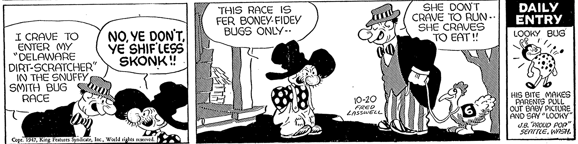 Art OCR: THIS RACE IS FER BONEY-FIDEY BUGS ONLY.. SHE DON'T CRAVE TO RUN.. SHE CRAVES TO EAT !! DAILY ENTRY LOOKY BUG NOYE SHIF'LESS SKONK! I CRAVE TO ENTER MY "DELAWARE DIRT-SCRATCHER" IN THE SNUFFY SMITH BUG RACE HIS BITE MAKES PARENTS PULL OUT BABY PICTURE AND SAY "LOOKY" J.B. "PROUD POp" SEATTLE. WASH. 10-20 FRED LASSWELL Copr. 1947Woeld tights teserved. THIS RACE IS FER BONEY-FIDEY BUGS ONLY.. SHE DON'T CRAVE TO RUN.. SHE CRAVES TO EAT !! DAILY ENTRY LOOKY BUG NOYE DON'TYE SHIF'LESS SKONK! I CRAVE TO ENTER MY "DELAWARE DIRT-SCRATCHER" IN THE SNUFFY SMITH BUG RACE HIS BITE MAKES PARENTS PULL OUT BABY PICTURE AND SAY "LOOKY" J.B. "PROUD POp" SEATTLE. WASH. 10-20 FRED LASSWELL Copr. 1947King Features SyndicateWoeld tights teserved.