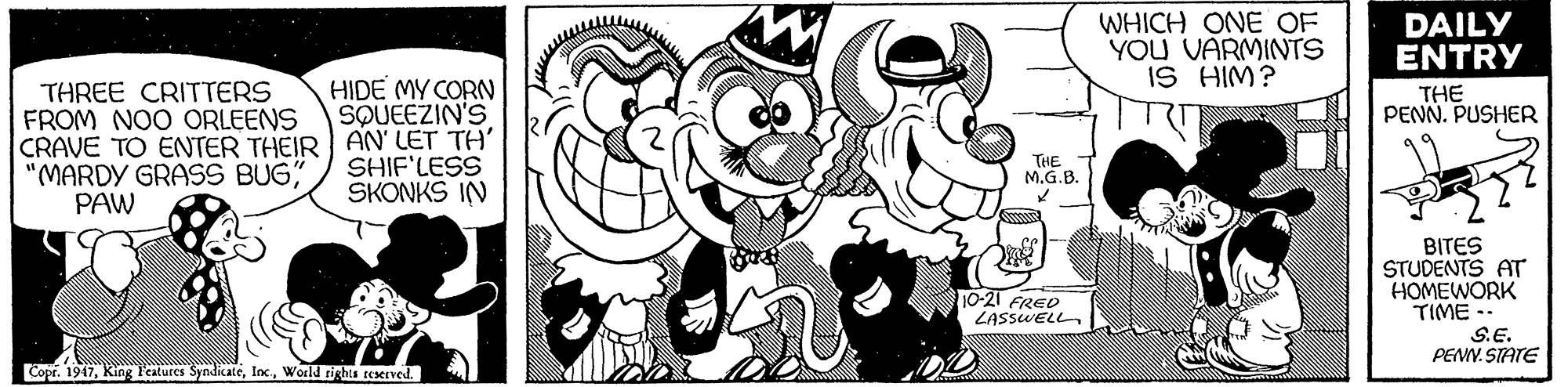 Happy OCR: WHICH ONE OF YOU VARMINTS IS HIM? DAILY ENTRY Stock HIDE MY CORN SQUEEZIN'S THREE CRITTERS FROM NOO ORLEENS CRAVE TO ENTER THEIR AN' LET TH' "MARDY GRASS BUG" PAW THE PENN. PUSHER SHIF'LESS SKONKS IN THE M.G.B. BITES STUDENTS AT HOMEWORK TIME S.E. PENN. STATE 10-21 FRED ZASSWELL Copr. 1947World rightu reerved. WHICH ONE OF YOU VARMINTS IS HIM? DAILY ENTRY Stock HIDE MY CORN SQUEEZIN'S THREE CRITTERS FROM NOO ORLEENS CRAVE TO ENTER THEIR AN' LET TH' "MARDY GRASS BUG" PAW THE PENN. PUSHER SHIF'LESS SKONKS IN THE M.G.B. BITES STUDENTS AT HOMEWORK TIME S.E. PENN. STATE 10-21 FRED ZASSWELL Copr. 1947King Peatures SyndicateWorld rightu reerved.