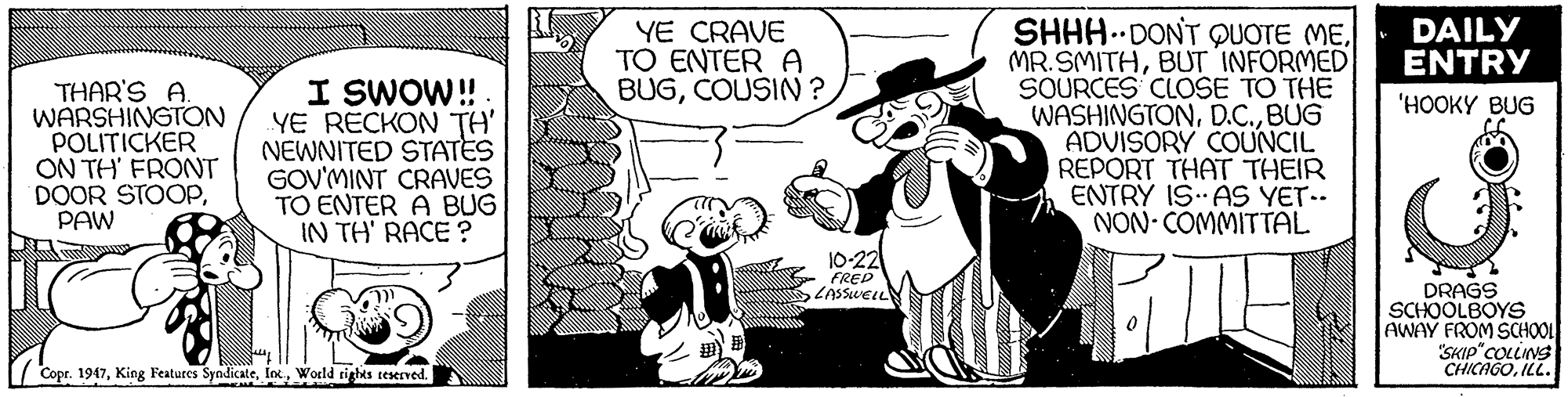 Fictional character OCR: SHHH.DONT QUOTE MEDAILY MR.SMITHBUT INFORMED SOURCES CLOSE TO THE WASHINGTONBUG ADVISORY COUNCIL REPORT THAT THEIR ENTRY IS AS YET.. NON- COMMITTAL YE CRAVE TO ENTER A BUGCOUSIN ? ENTRY THAR'S A. WARSHINGTON POLITICKER ON TH' FRONT DOOR STOOPPAW I SWOW! YE RECKON TH' NEWNITED STATES GOV'MINT CRAVES TO ENTER A BUG IN TH' RACE ? 'HOOKY BUG 10-22 FRED ZASSWELL DRAGS SCHOOLBOYS AWAY FROM SCHOOL "SKIP"COLINS CHICAGOILL. 7 Copr. 1947World rights teserved. SHHH.DONT QUOTE MEDAILY MR.SMITHBUT INFORMED SOURCES CLOSE TO THE WASHINGTONBUG ADVISORY COUNCIL REPORT THAT THEIR ENTRY IS AS YET.. NON- COMMITTAL YE CRAVE TO ENTER A BUGCOUSIN ? ENTRY THAR'S A. WARSHINGTON POLITICKER ON TH' FRONT DOOR STOOPPAW I SWOW! YE RECKON TH' NEWNITED STATES GOV'MINT CRAVES TO ENTER A BUG IN TH' RACE ? 'HOOKY BUG 10-22 FRED ZASSWELL DRAGS SCHOOLBOYS AWAY FROM SCHOOL "SKIP"COLINS CHICAGOILL. 7 Copr. 1947King Features SyndicateWorld rights teserved.