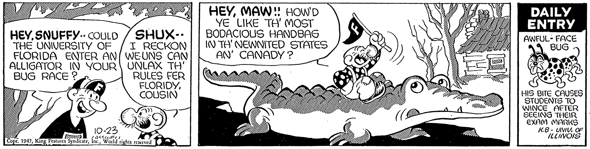 Humour OCR: HEYMAW! HOW'D YE LIKE TH' MOST BODACIOUS HANDBAG IN TH' NEWNITED STATES AN' CANADY ? DAILY ENTRY SHUX. I RECKON FLORIDA ENTER AN WEUNS CAN ALLIGATOR IN YOUR UNLAX TH' RULES FER FLORIDYCOUSIN HEYSNUFFY.. COULD THE UNIVERSITY OF AWFUL- FACE BUG BUG RACE ? HIS BITE CAUSES STUDENTS TO WINCE AFTER SEEING THEIR EXAM MARKS K.B - UWV. OF ILLINOIS 10-23 Copr. 1947World rights reserved HEYMAW! HOW'D YE LIKE TH' MOST BODACIOUS HANDBAG IN TH' NEWNITED STATES AN' CANADY ? DAILY ENTRY SHUX. I RECKON FLORIDA ENTER AN WEUNS CAN ALLIGATOR IN YOUR UNLAX TH' RULES FER FLORIDYCOUSIN HEYSNUFFY.. COULD THE UNIVERSITY OF AWFUL- FACE BUG BUG RACE ? HIS BITE CAUSES STUDENTS TO WINCE AFTER SEEING THEIR EXAM MARKS K.B - UWV. OF ILLINOIS 10-23 Copr. 1947King Features SyndicateWorld rights reserved