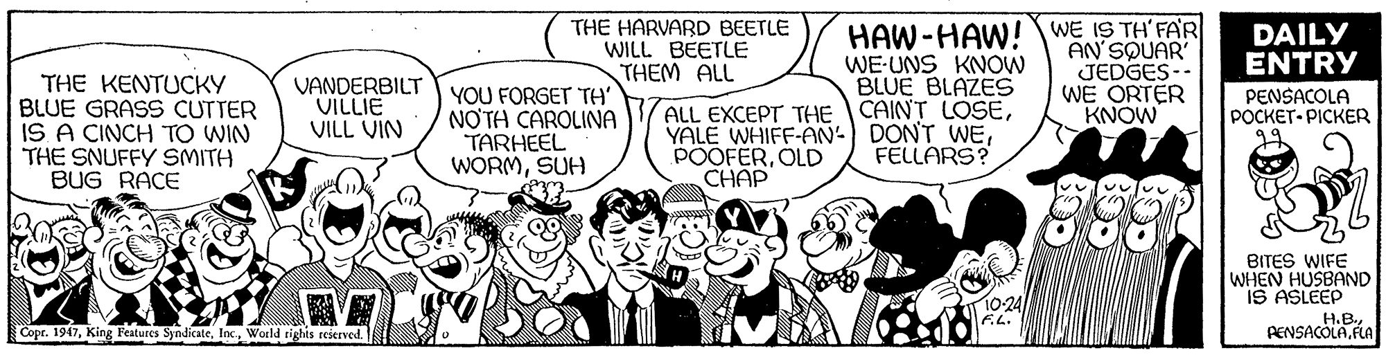 Art OCR: THE HARVARD BEETLE WILL BEETLE THEM ALL HAW-HAW!WE IS TH'FAR DAILY ENTRY THE KENTUCKY BLUE GRASS CUTTER IS A CINCH TO WIN THE SNUFFY SMITH BUG RACE WE-UNS KNOW BLUE BLAZES ALL EXCEPT THE CAINT LOSEFELLARS? AN'SØUAR JEDGES-- WE ORTER KNOW VANDERBILT VILLIE VILL VIN YOU FORGET TH' NOTA CAROLINA TARHEEL WORMSUH PENSACOLA POCKET- PICKER POOFEROLD CHAP BITES WIFE WHEN HUSBAND IS ASLEEP 10-24 F.L. H.B.PENSACOLA. FLA Copr. 1947World rights reserved. THE HARVARD BEETLE WILL BEETLE THEM ALL HAW-HAW!WE IS TH'FAR DAILY ENTRY THE KENTUCKY BLUE GRASS CUTTER IS A CINCH TO WIN THE SNUFFY SMITH BUG RACE WE-UNS KNOW BLUE BLAZES ALL EXCEPT THE CAINT LOSEYALE WHIFF-AN- DONT WEFELLARS? AN'SØUAR JEDGES-- WE ORTER KNOW VANDERBILT VILLIE VILL VIN YOU FORGET TH' NOTA CAROLINA TARHEEL WORMSUH PENSACOLA POCKET- PICKER POOFEROLD CHAP BITES WIFE WHEN HUSBAND IS ASLEEP 10-24 F.L. H.B.PENSACOLA. FLA Copr. 1947King Features SyndicateWorld rights reserved.