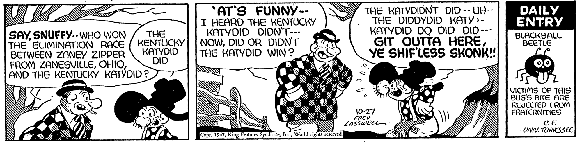 Monochrome OCR: 'AT'S FUNNY-- I HEARD THE KENTUCKY KATYDID DIDN'T--- NOWDID OR DIDNT THE KATYDID WIN? THE KATYDIDNT DID UH-- THE DIDDYDID KATY- KATYDID DO DID DID-- GIT OUTTA HEREYE SHIF'LESS SKONK! DAILY ENTRY SAYSNUFFY.. WHO WON THE ELIMINATION RACE BETWEEN ZANEY ZIPPER FROM ZANESVILLEAND THE KENTUCKÝ KATÝDID? THE KENTUCKY KATYDID DID BLACKBALL BEETLE 0.0 VICTIMS OF THIS BUGS BITE ARE REJECTED FROM FRATERNITIES 10-27 FRED LASSWELL C.F UNIV. TENNESSEE Copr. 1947World rights rEServed 'AT'S FUNNY-- I HEARD THE KENTUCKY KATYDID DIDN'T--- NOWDID OR DIDNT THE KATYDID WIN? THE KATYDIDNT DID UH-- THE DIDDYDID KATY- KATYDID DO DID DID-- GIT OUTTA HEREYE SHIF'LESS SKONK! DAILY ENTRY SAYSNUFFY.. WHO WON THE ELIMINATION RACE BETWEEN ZANEY ZIPPER FROM ZANESVILLEAND THE KENTUCKÝ KATÝDID? THE KENTUCKY KATYDID DID BLACKBALL BEETLE 0.0 VICTIMS OF THIS BUGS BITE ARE REJECTED FROM FRATERNITIES 10-27 FRED LASSWELL C.F UNIV. TENNESSEE Copr. 1947King Features SyndicateWorld rights rEServed